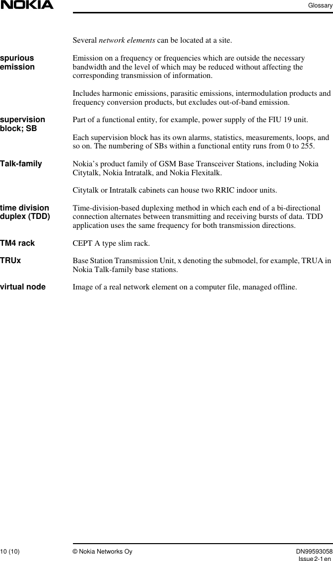 Glossary10 (10) © Nokia Networks Oy DN99593058Issue2-1enSeveral network elements can be located at a site.spuriousemission Emission on a frequency or frequencies which are outside the necessarybandwidth and the level of which may be reduced without affecting thecorresponding transmission of information.Includes harmonic emissions, parasitic emissions, intermodulation products andfrequency conversion products, but excludes out-of-band emission.supervisionblock; SB Part of a functional entity, for example, power supply of the FIU 19 unit.Each supervision block has its own alarms, statistics, measurements, loops, andso on. The numbering of SBs within a functional entity runs from 0 to 255.Talk-family Nokia’s product family of GSM Base Transceiver Stations, including NokiaCitytalk, Nokia Intratalk, and Nokia Flexitalk.Citytalk or Intratalk cabinets can house two RRIC indoor units.time divisionduplex (TDD) Time-division-based duplexing method in which each end of a bi-directionalconnection alternates between transmitting and receiving bursts of data. TDDapplication uses the same frequency for both transmission directions.TM4 rack CEPT A type slim rack.TRUx Base Station Transmission Unit, x denoting the submodel, for example, TRUA inNokia Talk-family base stations.virtual node Image of a real network element on a computer file, managed offline.