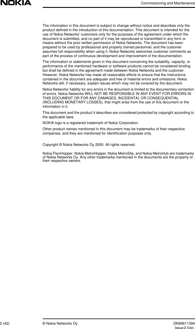 Commissioning and Maintenance2 (42) © Nokia Networks Oy DN99611394Issue2-0enThe information in this document is subject to change without notice and describes only theproduct defined in the introduction of this documentation. This document is intended for theuse of Nokia Networks&apos; customers only for the purposes of the agreement under which thedocument is submitted, and no part of it may be reproduced or transmitted in any form ormeans without the prior written permission of Nokia Networks. The document has beenprepared to be used by professional and properly trained personnel, and the customerassumes full responsibility when using it. Nokia Networks welcomes customer comments aspart of the process of continuous development and improvement of the documentation.The information or statements given in this document concerning the suitability, capacity, orperformance of the mentioned hardware or software products cannot be considered bindingbut shall be defined in the agreement made between Nokia Networks and the customer.However, Nokia Networks has made all reasonable efforts to ensure that the instructionscontained in the document are adequate and free of material errors and omissions. NokiaNetworks will, if necessary, explain issues which may not be covered by the document.Nokia Networks&apos; liability for any errors in the document is limited to the documentary correctionof errors. Nokia Networks WILL NOT BE RESPONSIBLE IN ANY EVENT FOR ERRORS INTHIS DOCUMENT OR FOR ANY DAMAGES, INCIDENTAL OR CONSEQUENTIAL(INCLUDING MONETARY LOSSES), that might arise from the use of this document or theinformation in it.This document and the product it describes are considered protected by copyright according tothe applicable laws.NOKIA logo is a registered trademark of Nokia Corporation.Other product names mentioned in this document may be trademarks of their respectivecompanies, and they are mentioned for identification purposes only.Copyright © Nokia Networks Oy 2000. All rights reserved.Nokia FlexiHopper, Nokia MetroHopper, Nokia MetroSite, and Nokia MetroHub are trademarksof Nokia Networks Oy. Any other trademarks mentioned in the documents are the property oftheir respective owners.