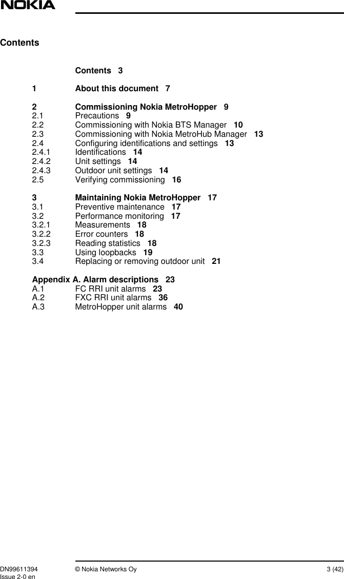 DN99611394 © Nokia Networks Oy 3 (42)Issue 2-0 enContentsContents 31 About this document 72 Commissioning Nokia MetroHopper 92.1 Precautions 92.2 Commissioning with Nokia BTS Manager 102.3 Commissioning with Nokia MetroHub Manager 132.4 Configuring identifications and settings 132.4.1 Identifications 142.4.2 Unit settings 142.4.3 Outdoor unit settings 142.5 Verifying commissioning 163 Maintaining Nokia MetroHopper 173.1 Preventive maintenance 173.2 Performance monitoring 173.2.1 Measurements 183.2.2 Error counters 183.2.3 Reading statistics 183.3 Using loopbacks 193.4 Replacing or removing outdoor unit 21Appendix A. Alarm descriptions 23A.1 FC RRI unit alarms 23A.2 FXC RRI unit alarms 36A.3 MetroHopper unit alarms 40