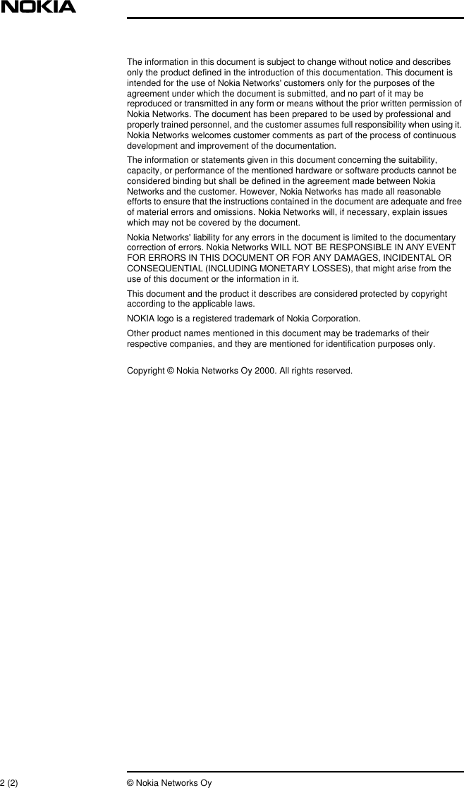 2 (2) © Nokia Networks OyThe information in this document is subject to change without notice and describesonly the product defined in the introduction of this documentation. This document isintended for the use of Nokia Networks&apos; customers only for the purposes of theagreement under which the document is submitted, and no part of it may bereproduced or transmitted in any form or means without the prior written permission ofNokia Networks. The document has been prepared to be used by professional andproperly trained personnel, and the customer assumes full responsibility when using it.Nokia Networks welcomes customer comments as part of the process of continuousdevelopment and improvement of the documentation.The information or statements given in this document concerning the suitability,capacity, or performance of the mentioned hardware or software products cannot beconsidered binding but shall be defined in the agreement made between NokiaNetworks and the customer. However, Nokia Networks has made all reasonableefforts to ensure that the instructions contained in the document are adequate and freeof material errors and omissions. Nokia Networks will, if necessary, explain issueswhich may not be covered by the document.Nokia Networks&apos; liability for any errors in the document is limited to the documentarycorrection of errors. Nokia Networks WILL NOT BE RESPONSIBLE IN ANY EVENTFOR ERRORS IN THIS DOCUMENT OR FOR ANY DAMAGES, INCIDENTAL ORCONSEQUENTIAL (INCLUDING MONETARY LOSSES), that might arise from theuse of this document or the information in it.This document and the product it describes are considered protected by copyrightaccording to the applicable laws.NOKIA logo is a registered trademark of Nokia Corporation.Other product names mentioned in this document may be trademarks of theirrespective companies, and they are mentioned for identification purposes only.Copyright © Nokia Networks Oy 2000. All rights reserved.
