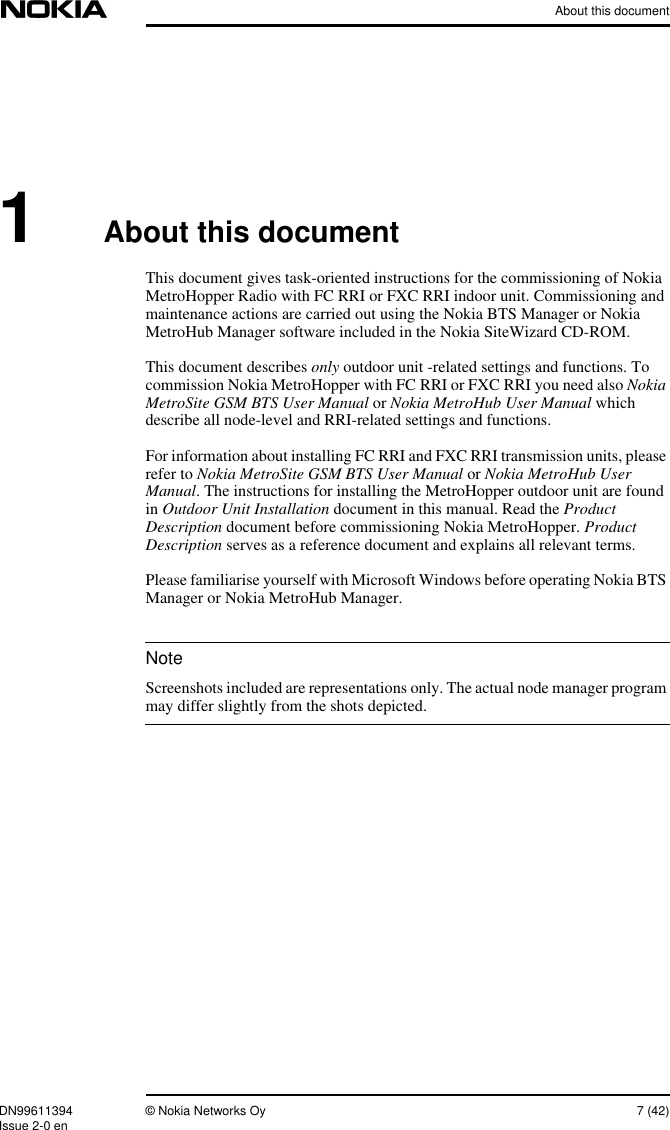 About this documentDN99611394 © Nokia Networks Oy 7 (42)Issue 2-0 enNote1About this documentThis document gives task-oriented instructions for the commissioning of NokiaMetroHopper Radio with FC RRI or FXC RRI indoor unit. Commissioning andmaintenance actions are carried out using the Nokia BTS Manager or NokiaMetroHub Manager software included in the Nokia SiteWizard CD-ROM.This document describes only outdoor unit -related settings and functions. Tocommission Nokia MetroHopper with FC RRI or FXC RRI you need also NokiaMetroSite GSM BTS User Manual or Nokia MetroHub User Manual whichdescribe all node-level and RRI-related settings and functions.For information about installing FC RRI and FXC RRI transmission units, pleaserefer to Nokia MetroSite GSM BTS User Manual or Nokia MetroHub UserManual. The instructions for installing the MetroHopper outdoor unit are foundin Outdoor Unit Installation document in this manual. Read the ProductDescription document before commissioning Nokia MetroHopper. ProductDescription serves as a reference document and explains all relevant terms.Please familiarise yourself with Microsoft Windows before operating Nokia BTSManager or Nokia MetroHub Manager.Screenshots included are representations only. The actual node manager programmay differ slightly from the shots depicted.