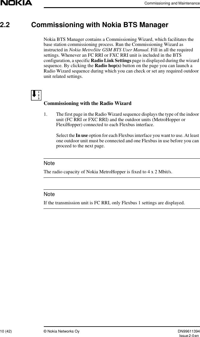 Commissioning and Maintenance10 (42) © Nokia Networks Oy DN99611394Issue2-0enNoteNote2.2 Commissioning with Nokia BTS ManagerNokia BTS Manager contains a Commissioning Wizard, which facilitates thebase station commissioning process. Run the Commissioning Wizard asinstructed in Nokia MetroSite GSM BTS User Manual. Fill in all the requiredsettings. Whenever an FC RRI or FXC RRI unit is included in the BTSconfiguration, a specific Radio Link Settings page is displayed during the wizardsequence. By clicking the Radio hop(s) button on the page you can launch aRadio Wizard sequence during which you can check or set any required outdoorunit related settings.Commissioning with the Radio Wizard1. The first page in the Radio Wizard sequence displays the type of the indoorunit (FC RRI or FXC RRI) and the outdoor units (MetroHopper orFlexiHopper) connected to each Flexbus interface.Select the In use option for each Flexbus interface you want to use. At leastone outdoor unit must be connected and one Flexbus in use before you canproceed to the next page.The radio capacity of Nokia MetroHopper is fixed to 4 x 2 Mbit/s.If the transmission unit is FC RRI, only Flexbus 1 settings are displayed.