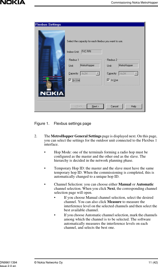 Commissioning Nokia MetroHopperDN99611394 © Nokia Networks Oy 11 (42)Issue 2-0 enFigure 1. Flexbus settings page2. The MetroHopper General Settings page is displayed next. On this page,you can select the settings for the outdoor unit connected to the Flexbus 1interface.• Hop Mode: one of the terminals forming a radio hop must beconfigured as the master and the other end as the slave. Thehierarchy is decided in the network planning phase.• Temporary Hop ID: the master and the slave must have the sametemporary hop ID. When the commissioning is completed, this isautomatically changed to a unique hop ID.• Channel Selection: you can choose either Manual or Automaticchannel selection. When you click Next, the corresponding channelselection page will open.• If you choose Manual channel selection, select the desiredchannel. You can also click Measure to measure theinterference level on the selected channels and then select thebest available channel.• If you choose Automatic channel selection, mark the channelsamong which the channel is to be selected. The softwareautomatically measures the interference levels on eachchannel, and selects the best one.