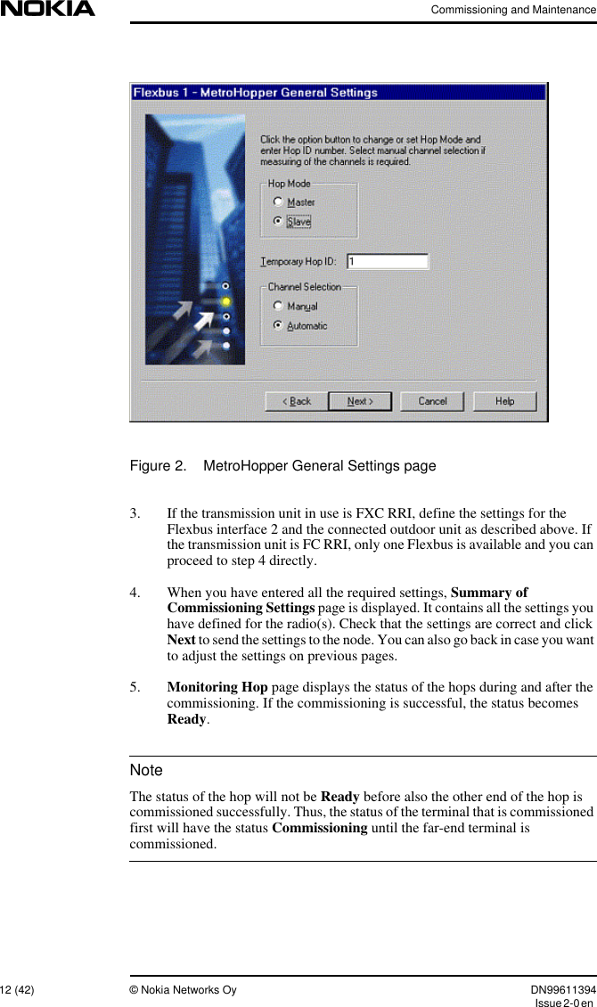 Commissioning and Maintenance12 (42) © Nokia Networks Oy DN99611394Issue2-0enNoteFigure 2. MetroHopper General Settings page3. If the transmission unit in use is FXC RRI, define the settings for theFlexbus interface 2 and the connected outdoor unit as described above. Ifthe transmission unit is FC RRI, only one Flexbus is available and you canproceed to step 4 directly.4. When you have entered all the required settings, Summary ofCommissioning Settings page is displayed. It contains all the settings youhave defined for the radio(s). Check that the settings are correct and clickNext to send the settings to the node. You can also go back in case you wantto adjust the settings on previous pages.5. Monitoring Hop page displays the status of the hops during and after thecommissioning. If the commissioning is successful, the status becomesReady.The status of the hop will not be Ready before also the other end of the hop iscommissioned successfully. Thus, the status of the terminal that is commissionedfirst will have the status Commissioning until the far-end terminal iscommissioned.