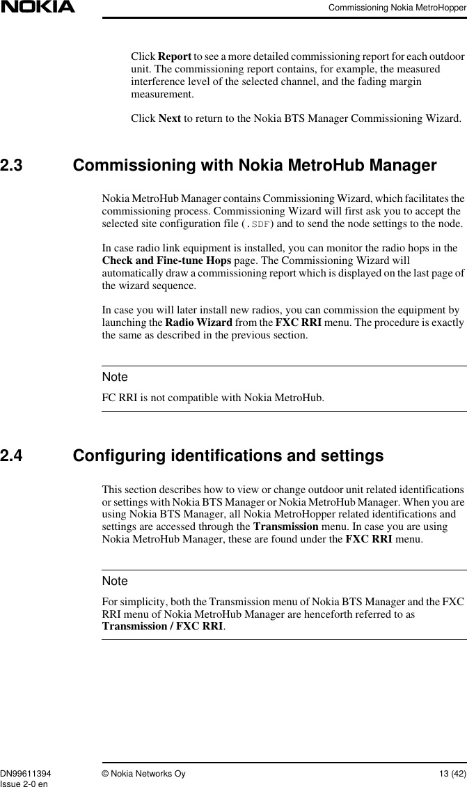 Commissioning Nokia MetroHopperDN99611394 © Nokia Networks Oy 13 (42)Issue 2-0 enNoteNoteClick Report to see a more detailed commissioning report for each outdoorunit. The commissioning report contains, for example, the measuredinterference level of the selected channel, and the fading marginmeasurement.Click Next to return to the Nokia BTS Manager Commissioning Wizard.2.3 Commissioning with Nokia MetroHub ManagerNokia MetroHub Manager contains Commissioning Wizard, which facilitates thecommissioning process. Commissioning Wizard will first ask you to accept theselected site configuration file (.SDF) and to send the node settings to the node.In case radio link equipment is installed, you can monitor the radio hops in theCheck and Fine-tune Hops page. The Commissioning Wizard willautomatically draw a commissioning report which is displayed on the last page ofthe wizard sequence.In case you will later install new radios, you can commission the equipment bylaunching the Radio Wizard from the FXC RRI menu. The procedure is exactlythe same as described in the previous section.FC RRI is not compatible with Nokia MetroHub.2.4 Configuring identifications and settingsThis section describes how to view or change outdoor unit related identificationsor settings with Nokia BTS Manager or Nokia MetroHub Manager. When you areusing Nokia BTS Manager, all Nokia MetroHopper related identifications andsettings are accessed through the Transmission menu. In case you are usingNokia MetroHub Manager, these are found under the FXC RRI menu.For simplicity, both the Transmission menu of Nokia BTS Manager and the FXCRRI menu of Nokia MetroHub Manager are henceforth referred to asTransmission / FXC RRI.