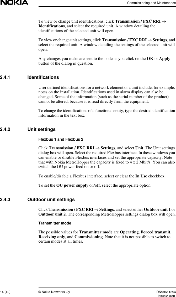 Commissioning and Maintenance14 (42) © Nokia Networks Oy DN99611394Issue2-0enTo view or change unit identifications, click Transmission / FXC RRI →Identifications, and select the required unit. A window detailing theidentifications of the selected unit will open.To view or change unit settings, click Transmission / FXC RRI →Settings, andselect the required unit. A window detailing the settings of the selected unit willopen.Any changes you make are sent to the node as you click on the OK or Applybutton of the dialog in question.2.4.1 IdentificationsUser defined identifications for a network element or a unit include, for example,notes on the installation. Identifications used in alarm display can also bechanged. Some of the information (such as the serial number of the product)cannot be altered, because it is read directly from the equipment.To change the identifications of a functional entity, type the desired identificationinformation in the text box.2.4.2 Unit settingsFlexbus 1 and Flexbus 2Click Transmission / FXC RRI →Settings, and select Unit. The Unit settingsdialog box will open. Select the required Flexbus interface. In these windows youcan enable or disable Flexbus interfaces and set the appropriate capacity. Notethat with Nokia MetroHopper the capacity is fixed to4x2Mbit/s. You can alsoswitch the OU power feed on or off.To enable/disable a Flexbus interface, select or clear the In Use checkbox.To set the OU power supply on/off, select the appropriate option.2.4.3 Outdoor unit settingsClick Transmission / FXC RRI →Settings, and select either Outdoor unit 1 orOutdoor unit 2. The corresponding MetroHopper settings dialog box will open.Transmitter modeThe possible values for Transmitter mode are Operating,Forced transmit,Receiving only, and Commissioning. Note that it is not possible to switch tocertain modes at all times.