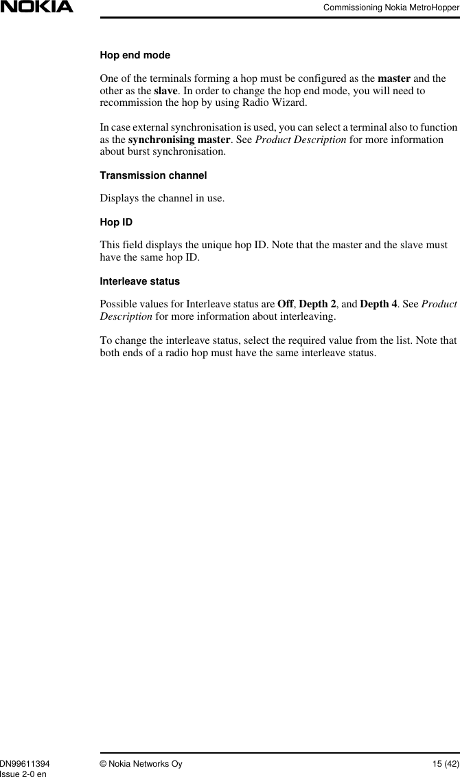 Commissioning Nokia MetroHopperDN99611394 © Nokia Networks Oy 15 (42)Issue 2-0 enHop end modeOne of the terminals forming a hop must be configured as the master and theother as the slave. In order to change the hop end mode, you will need torecommission the hop by using Radio Wizard.In case external synchronisation is used, you can select a terminal also to functionas the synchronising master. See Product Description for more informationabout burst synchronisation.Transmission channelDisplays the channel in use.Hop IDThis field displays the unique hop ID. Note that the master and the slave musthave the same hop ID.Interleave statusPossible values for Interleave status are Off,Depth 2, and Depth 4. See ProductDescription for more information about interleaving.To change the interleave status, select the required value from the list. Note thatboth ends of a radio hop must have the same interleave status.