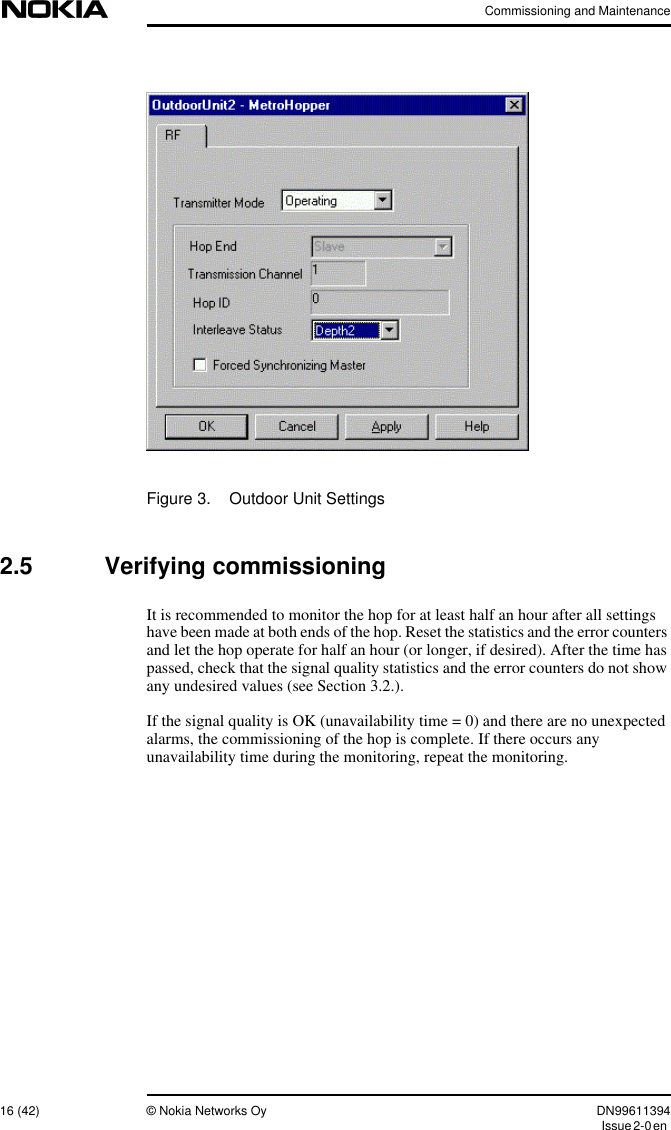 Commissioning and Maintenance16 (42) © Nokia Networks Oy DN99611394Issue2-0enFigure 3. Outdoor Unit Settings2.5 Verifying commissioningIt is recommended to monitor the hop for at least half an hour after all settingshave been made at both ends of the hop. Reset the statistics and the error countersand let the hop operate for half an hour (or longer, if desired). After the time haspassed, check that the signal quality statistics and the error counters do not showany undesired values (see Section 3.2.).If the signal quality is OK (unavailability time = 0) and there are no unexpectedalarms, the commissioning of the hop is complete. If there occurs anyunavailability time during the monitoring, repeat the monitoring.