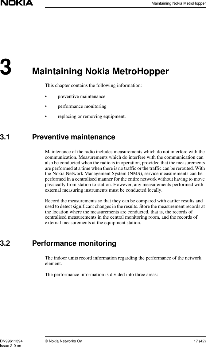 Maintaining Nokia MetroHopperDN99611394 © Nokia Networks Oy 17 (42)Issue 2-0 en3Maintaining Nokia MetroHopperThis chapter contains the following information:• preventive maintenance• performance monitoring• replacing or removing equipment.3.1 Preventive maintenanceMaintenance of the radio includes measurements which do not interfere with thecommunication. Measurements which do interfere with the communication canalso be conducted when the radio is in operation, provided that the measurementsare performed at a time when there is no traffic or the traffic can be rerouted. Withthe Nokia Network Management System (NMS), service measurements can beperformed in a centralised manner for the entire network without having to movephysically from station to station. However, any measurements performed withexternal measuring instruments must be conducted locally.Record the measurements so that they can be compared with earlier results andused to detect significant changes in the results. Store the measurement records atthe location where the measurements are conducted, that is, the records ofcentralised measurements in the central monitoring room, and the records ofexternal measurements at the equipment station.3.2 Performance monitoringThe indoor units record information regarding the performance of the networkelement.The performance information is divided into three areas: