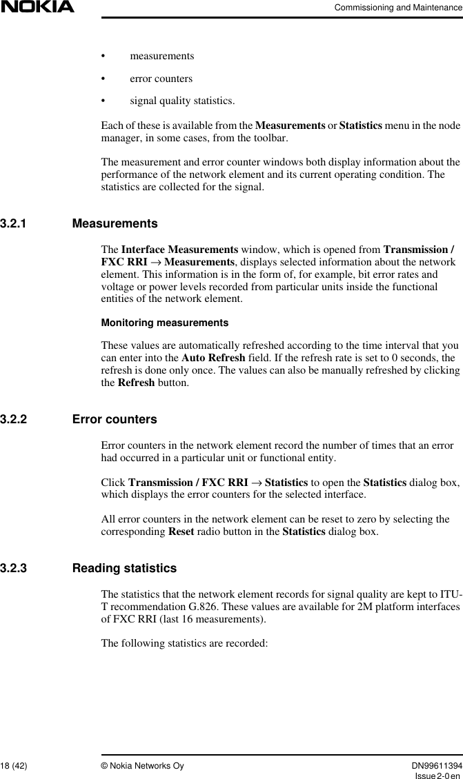 Commissioning and Maintenance18 (42) © Nokia Networks Oy DN99611394Issue2-0en• measurements• error counters• signal quality statistics.Each of these is available from the Measurements or Statistics menu in the nodemanager, in some cases, from the toolbar.The measurement and error counter windows both display information about theperformance of the network element and its current operating condition. Thestatistics are collected for the signal.3.2.1 MeasurementsThe Interface Measurements window, which is opened from Transmission /FXC RRI →Measurements, displays selected information about the networkelement. This information is in the form of, for example, bit error rates andvoltage or power levels recorded from particular units inside the functionalentities of the network element.Monitoring measurementsThese values are automatically refreshed according to the time interval that youcan enter into the Auto Refresh field. If the refresh rate is set to 0 seconds, therefresh is done only once. The values can also be manually refreshed by clickingthe Refresh button.3.2.2 Error countersError counters in the network element record the number of times that an errorhad occurred in a particular unit or functional entity.Click Transmission / FXC RRI →Statistics to open the Statistics dialog box,which displays the error counters for the selected interface.All error counters in the network element can be reset to zero by selecting thecorresponding Reset radio button in the Statistics dialog box.3.2.3 Reading statisticsThe statistics that the network element records for signal quality are kept to ITU-T recommendation G.826. These values are available for 2M platform interfacesof FXC RRI (last 16 measurements).The following statistics are recorded: