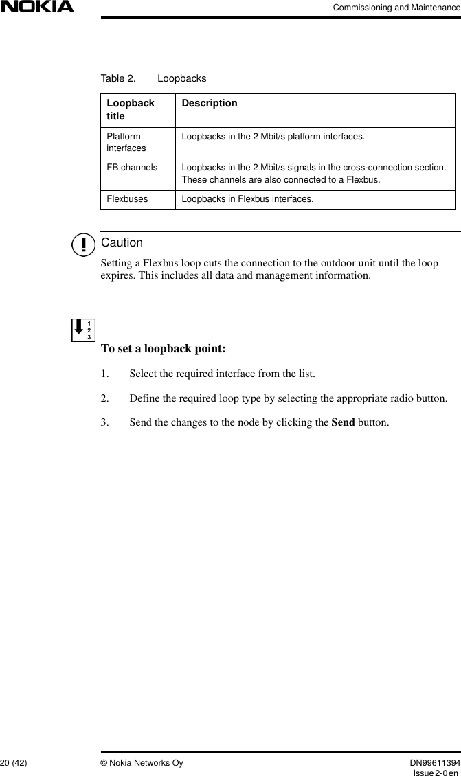 Commissioning and Maintenance20 (42) © Nokia Networks Oy DN99611394Issue2-0enCautionSetting a Flexbus loop cuts the connection to the outdoor unit until the loopexpires. This includes all data and management information.To set a loopback point:1. Select the required interface from the list.2. Define the required loop type by selecting the appropriate radio button.3. Send the changes to the node by clicking the Send button.Table 2. LoopbacksLoopbacktitleDescriptionPlatforminterfacesLoopbacks in the 2 Mbit/s platform interfaces.FB channels Loopbacks in the 2 Mbit/s signals in the cross-connection section.These channels are also connected to a Flexbus.Flexbuses Loopbacks in Flexbus interfaces.