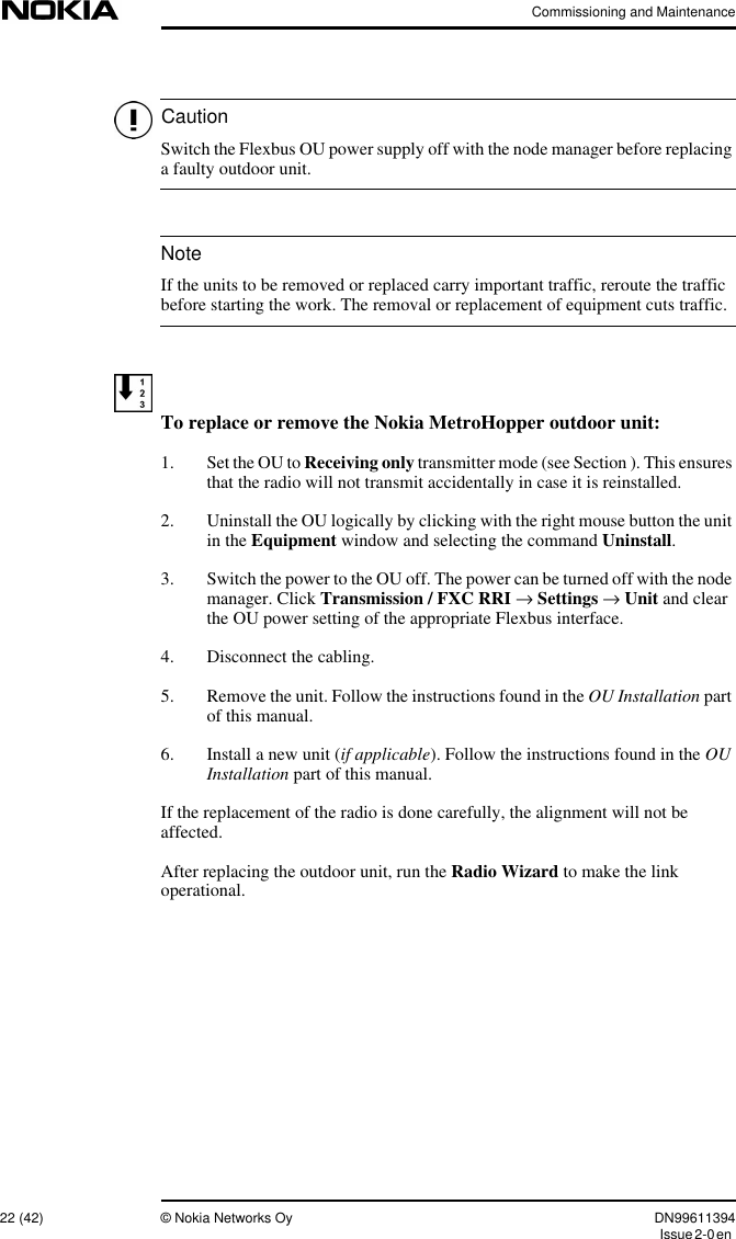 Commissioning and Maintenance22 (42) © Nokia Networks Oy DN99611394Issue2-0enCautionNoteSwitch the Flexbus OU power supply off with the node manager before replacinga faulty outdoor unit.If the units to be removed or replaced carry important traffic, reroute the trafficbefore starting the work. The removal or replacement of equipment cuts traffic.To replace or remove the Nokia MetroHopper outdoor unit:1. Set the OU to Receiving only transmitter mode (see Section ). This ensuresthat the radio will not transmit accidentally in case it is reinstalled.2. Uninstall the OU logically by clicking with the right mouse button the unitin the Equipment window and selecting the command Uninstall.3. Switch the power to the OU off. The power can be turned off with the nodemanager. Click Transmission / FXC RRI →Settings →Unit and clearthe OU power setting of the appropriate Flexbus interface.4. Disconnect the cabling.5. Remove the unit. Follow the instructions found in the OU Installation partof this manual.6. Install a new unit (if applicable). Follow the instructions found in the OUInstallation part of this manual.If the replacement of the radio is done carefully, the alignment will not beaffected.After replacing the outdoor unit, run the Radio Wizard to make the linkoperational.