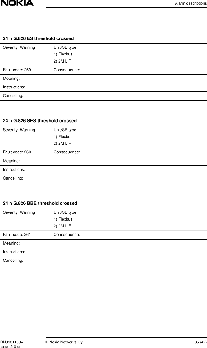 Alarm descriptionsDN99611394 © Nokia Networks Oy 35 (42)Issue 2-0 en24 h G.826 ES threshold crossedSeverity: Warning Unit/SB type:1) Flexbus2) 2M LIFFault code: 259 Consequence:Meaning:Instructions:Cancelling:24 h G.826 SES threshold crossedSeverity: Warning Unit/SB type:1) Flexbus2) 2M LIFFault code: 260 Consequence:Meaning:Instructions:Cancelling:24 h G.826 BBE threshold crossedSeverity: Warning Unit/SB type:1) Flexbus2) 2M LIFFault code: 261 Consequence:Meaning:Instructions:Cancelling: