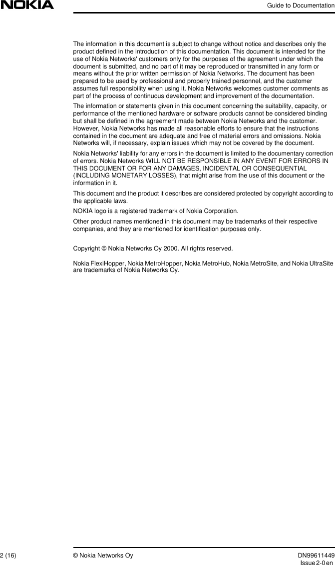 Guide to Documentation2 (16) © Nokia Networks Oy DN99611449Issue2-0enThe information in this document is subject to change without notice and describes only theproduct defined in the introduction of this documentation. This document is intended for theuse of Nokia Networks&apos; customers only for the purposes of the agreement under which thedocument is submitted, and no part of it may be reproduced or transmitted in any form ormeans without the prior written permission of Nokia Networks. The document has beenprepared to be used by professional and properly trained personnel, and the customerassumes full responsibility when using it. Nokia Networks welcomes customer comments aspart of the process of continuous development and improvement of the documentation.The information or statements given in this document concerning the suitability, capacity, orperformance of the mentioned hardware or software products cannot be considered bindingbut shall be defined in the agreement made between Nokia Networks and the customer.However, Nokia Networks has made all reasonable efforts to ensure that the instructionscontained in the document are adequate and free of material errors and omissions. NokiaNetworks will, if necessary, explain issues which may not be covered by the document.Nokia Networks&apos; liability for any errors in the document is limited to the documentary correctionof errors. Nokia Networks WILL NOT BE RESPONSIBLE IN ANY EVENT FOR ERRORS INTHIS DOCUMENT OR FOR ANY DAMAGES, INCIDENTAL OR CONSEQUENTIAL(INCLUDING MONETARY LOSSES), that might arise from the use of this document or theinformation in it.This document and the product it describes are considered protected by copyright according tothe applicable laws.NOKIA logo is a registered trademark of Nokia Corporation.Other product names mentioned in this document may be trademarks of their respectivecompanies, and they are mentioned for identification purposes only.Copyright © Nokia Networks Oy 2000. All rights reserved.Nokia FlexiHopper, Nokia MetroHopper, Nokia MetroHub, Nokia MetroSite, and Nokia UltraSiteare trademarks of Nokia Networks Oy.