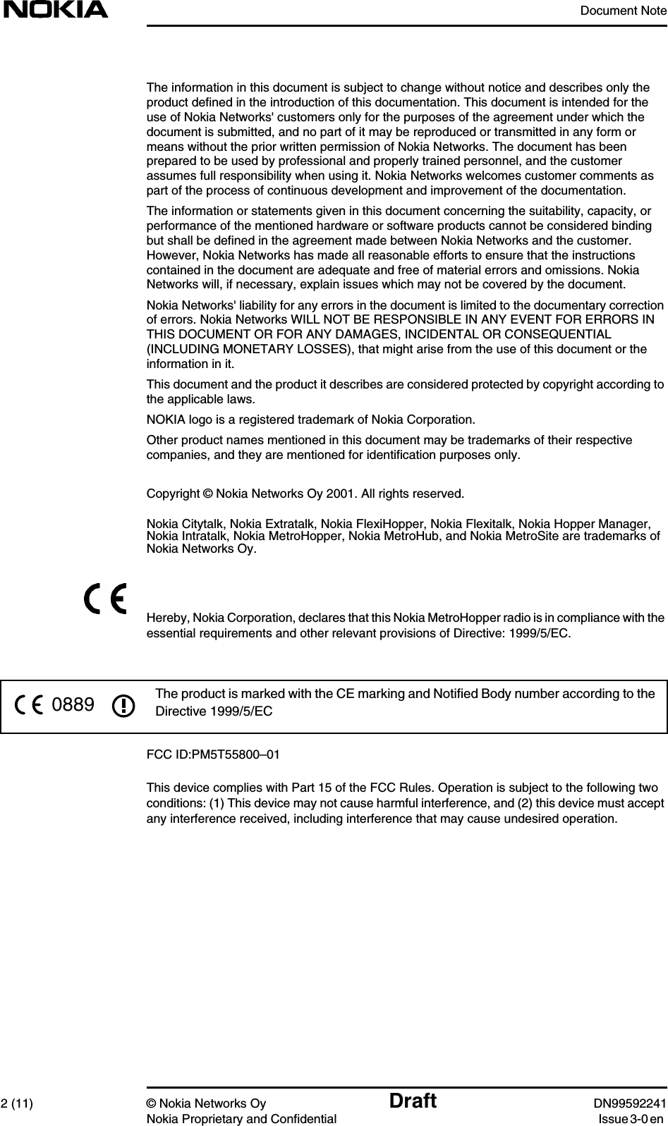 Document Note2 (11) © Nokia Networks Oy Draft DN99592241Nokia Proprietary and Confidential Issue 3-0 enThe information in this document is subject to change without notice and describes only theproduct defined in the introduction of this documentation. This document is intended for theuse of Nokia Networks&apos; customers only for the purposes of the agreement under which thedocument is submitted, and no part of it may be reproduced or transmitted in any form ormeans without the prior written permission of Nokia Networks. The document has beenprepared to be used by professional and properly trained personnel, and the customerassumes full responsibility when using it. Nokia Networks welcomes customer comments aspart of the process of continuous development and improvement of the documentation.The information or statements given in this document concerning the suitability, capacity, orperformance of the mentioned hardware or software products cannot be considered bindingbut shall be defined in the agreement made between Nokia Networks and the customer.However, Nokia Networks has made all reasonable efforts to ensure that the instructionscontained in the document are adequate and free of material errors and omissions. NokiaNetworks will, if necessary, explain issues which may not be covered by the document.Nokia Networks&apos; liability for any errors in the document is limited to the documentary correctionof errors. Nokia Networks WILL NOT BE RESPONSIBLE IN ANY EVENT FOR ERRORS INTHIS DOCUMENT OR FOR ANY DAMAGES, INCIDENTAL OR CONSEQUENTIAL(INCLUDING MONETARY LOSSES), that might arise from the use of this document or theinformation in it.This document and the product it describes are considered protected by copyright according tothe applicable laws.NOKIA logo is a registered trademark of Nokia Corporation.Other product names mentioned in this document may be trademarks of their respectivecompanies, and they are mentioned for identification purposes only.Copyright © Nokia Networks Oy 2001. All rights reserved.Nokia Citytalk, Nokia Extratalk, Nokia FlexiHopper, Nokia Flexitalk, Nokia Hopper Manager,Nokia Intratalk, Nokia MetroHopper, Nokia MetroHub, and Nokia MetroSite are trademarks ofNokia Networks Oy.Hereby, Nokia Corporation, declares that this Nokia MetroHopper radio is in compliance with theessential requirements and other relevant provisions of Directive: 1999/5/EC.FCC ID:PM5T55800–01This device complies with Part 15 of the FCC Rules. Operation is subject to the following twoconditions: (1) This device may not cause harmful interference, and (2) this device must acceptany interference received, including interference that may cause undesired operation.The product is marked with the CE marking and Notiﬁed Body number according to theDirective 1999/5/EC0889