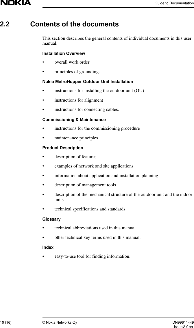 Guide to Documentation10 (16) © Nokia Networks Oy DN99611449Issue2-0en2.2 Contents of the documentsThis section describes the general contents of individual documents in this usermanual.Installation Overview• overall work order• principles of grounding.Nokia MetroHopper Outdoor Unit Installation• instructions for installing the outdoor unit (OU)• instructions for alignment• instructions for connecting cables.Commissioning &amp; Maintenance• instructions for the commissioning procedure• maintenance principles.Product Description• description of features• examples of network and site applications• information about application and installation planning• description of management tools• description of the mechanical structure of the outdoor unit and the indoorunits• technical specifications and standards.Glossary• technical abbreviations used in this manual• other technical key terms used in this manual.Index• easy-to-use tool for finding information.