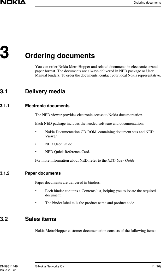 Ordering documentsDN99611449 © Nokia Networks Oy 11 (16)Issue 2-0 en3Ordering documentsYou can order Nokia MetroHopper and related documents in electronic or/andpaper format. The documents are always delivered in NED package or UserManual binders. To order the documents, contact your local Nokia representative.3.1 Delivery media3.1.1 Electronic documentsThe NED viewer provides electronic access to Nokia documentation.Each NED package includes the needed software and documentation:• Nokia Documentation CD-ROM, containing document sets and NEDViewer• NED User Guide• NED Quick Reference Card.For more information about NED, refer to the NED User Guide.3.1.2 Paper documentsPaper documents are delivered in binders.• Each binder contains a Contents list, helping you to locate the requireddocument.• The binder label tells the product name and product code.3.2 Sales itemsNokia MetroHopper customer documentation consists of the following items: