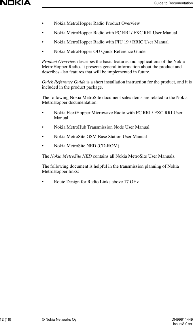 Guide to Documentation12 (16) © Nokia Networks Oy DN99611449Issue2-0en• Nokia MetroHopper Radio Product Overview• Nokia MetroHopper Radio with FC RRI / FXC RRI User Manual• Nokia MetroHopper Radio with FIU 19 / RRIC User Manual• Nokia MetroHopper OU Quick Reference GuideProduct Overview describes the basic features and applications of the NokiaMetroHopper Radio. It presents general information about the product anddescribes also features that will be implemented in future.Quick Reference Guide is a short installation instruction for the product, and it isincluded in the product package.The following Nokia MetroSite document sales items are related to the NokiaMetroHopper documentation:• Nokia FlexiHopper Microwave Radio with FC RRI / FXC RRI UserManual• Nokia MetroHub Transmission Node User Manual• Nokia MetroSite GSM Base Station User Manual• Nokia MetroSite NED (CD-ROM)The Nokia MetroSite NED contains all Nokia MetroSite User Manuals.The following document is helpful in the transmission planning of NokiaMetroHopper links:• Route Design for Radio Links above 17 GHz