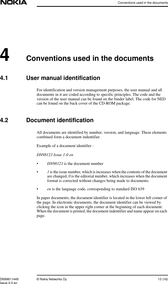 Conventions used in the documentsDN99611449 © Nokia Networks Oy 13 (16)Issue 2-0 en4Conventions used in the documents4.1 User manual identificationFor identification and version management purposes, the user manual and alldocuments in it are coded according to specific principles. The code and theversion of the user manual can be found on the binder label. The code for NEDcan be found on the back cover of the CD-ROM package.4.2 Document identificationAll documents are identified by number, version, and language. These elementscombined form a document indentifier.Example of a document identifier :DN98123 Issue 1-0 en•DN98123 is the document number•1is the issue number, which is increases when the contents of the documentare changed; 0is the editorial number, which increases when the documentformat is corrected without changes being made to documents.•en is the language code, corresponding to standard ISO 639In paper documents, the document identifier is located in the lower left corner ofthe page. In electronic documents, the document identifier can be viewed byclicking the icon in the upper right corner at the beginning of each document.When the document is printed, the document indentifier and name appear on eachpage.