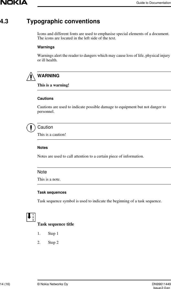 Guide to Documentation14 (16) © Nokia Networks Oy DN99611449Issue2-0enWARNINGCautionNote4.3 Typographic conventionsIcons and different fonts are used to emphasise special elements of a document.The icons are located in the left side of the text.WarningsWarnings alert the reader to dangers which may cause loss of life, physical injuryor ill health.This is a warning!CautionsCautions are used to indicate possible damage to equipment but not danger topersonnel.This is a caution!NotesNotes are used to call attention to a certain piece of information.This is a note.Task sequencesTask sequence symbol is used to indicate the beginning of a task sequence.Task sequence title1. Step 12. Step 2