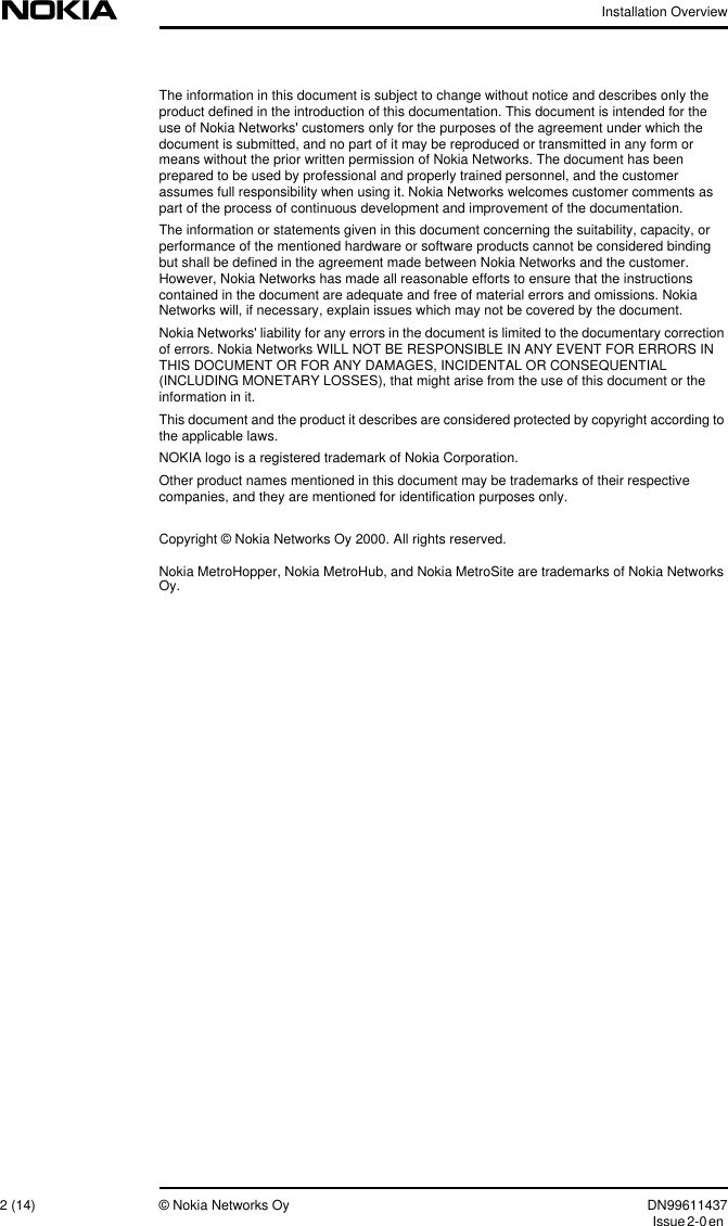 Installation Overview2 (14) © Nokia Networks Oy DN99611437Issue2-0enThe information in this document is subject to change without notice and describes only theproduct defined in the introduction of this documentation. This document is intended for theuse of Nokia Networks&apos; customers only for the purposes of the agreement under which thedocument is submitted, and no part of it may be reproduced or transmitted in any form ormeans without the prior written permission of Nokia Networks. The document has beenprepared to be used by professional and properly trained personnel, and the customerassumes full responsibility when using it. Nokia Networks welcomes customer comments aspart of the process of continuous development and improvement of the documentation.The information or statements given in this document concerning the suitability, capacity, orperformance of the mentioned hardware or software products cannot be considered bindingbut shall be defined in the agreement made between Nokia Networks and the customer.However, Nokia Networks has made all reasonable efforts to ensure that the instructionscontained in the document are adequate and free of material errors and omissions. NokiaNetworks will, if necessary, explain issues which may not be covered by the document.Nokia Networks&apos; liability for any errors in the document is limited to the documentary correctionof errors. Nokia Networks WILL NOT BE RESPONSIBLE IN ANY EVENT FOR ERRORS INTHIS DOCUMENT OR FOR ANY DAMAGES, INCIDENTAL OR CONSEQUENTIAL(INCLUDING MONETARY LOSSES), that might arise from the use of this document or theinformation in it.This document and the product it describes are considered protected by copyright according tothe applicable laws.NOKIA logo is a registered trademark of Nokia Corporation.Other product names mentioned in this document may be trademarks of their respectivecompanies, and they are mentioned for identification purposes only.Copyright © Nokia Networks Oy 2000. All rights reserved.Nokia MetroHopper, Nokia MetroHub, and Nokia MetroSite are trademarks of Nokia NetworksOy.