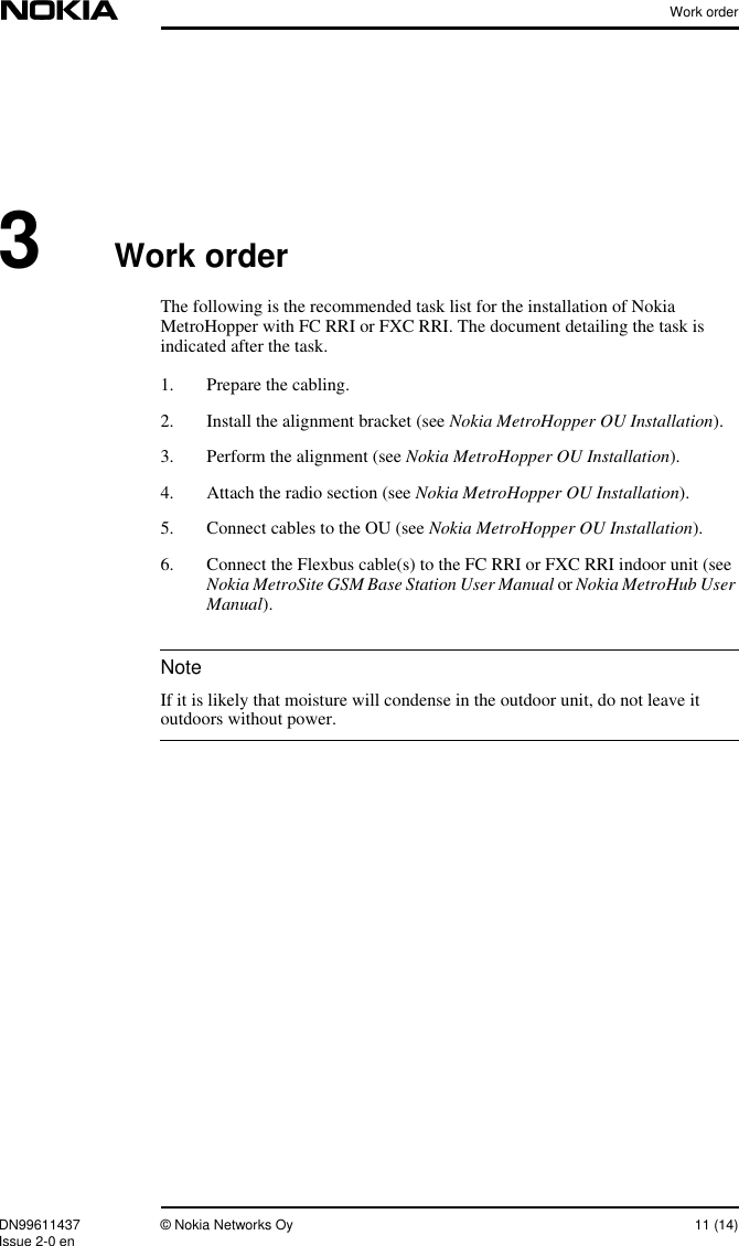 Work orderDN99611437 © Nokia Networks Oy 11 (14)Issue 2-0 enNote3Work orderThe following is the recommended task list for the installation of NokiaMetroHopper with FC RRI or FXC RRI. The document detailing the task isindicated after the task.1. Prepare the cabling.2. Install the alignment bracket (see Nokia MetroHopper OU Installation).3. Perform the alignment (see Nokia MetroHopper OU Installation).4. Attach the radio section (see Nokia MetroHopper OU Installation).5. Connect cables to the OU (see Nokia MetroHopper OU Installation).6. Connect the Flexbus cable(s) to the FC RRI or FXC RRI indoor unit (seeNokia MetroSite GSM Base Station User Manual or Nokia MetroHub UserManual).If it is likely that moisture will condense in the outdoor unit, do not leave itoutdoors without power.