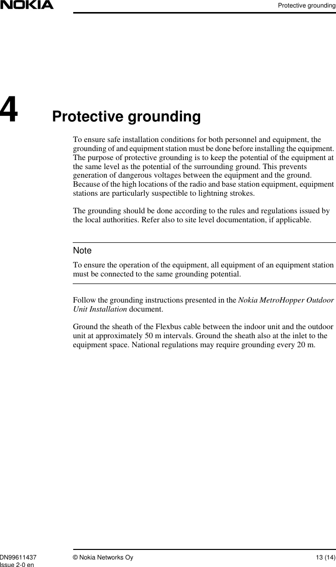 Protective groundingDN99611437 © Nokia Networks Oy 13 (14)Issue 2-0 enNote4Protective groundingTo ensure safe installation conditions for both personnel and equipment, thegrounding of and equipment station must be done before installing the equipment.The purpose of protective grounding is to keep the potential of the equipment atthe same level as the potential of the surrounding ground. This preventsgeneration of dangerous voltages between the equipment and the ground.Because of the high locations of the radio and base station equipment, equipmentstations are particularly suspectible to lightning strokes.The grounding should be done according to the rules and regulations issued bythe local authorities. Refer also to site level documentation, if applicable.To ensure the operation of the equipment, all equipment of an equipment stationmust be connected to the same grounding potential.Follow the grounding instructions presented in the Nokia MetroHopper OutdoorUnit Installation document.Ground the sheath of the Flexbus cable between the indoor unit and the outdoorunit at approximately 50 m intervals. Ground the sheath also at the inlet to theequipment space. National regulations may require grounding every 20 m.