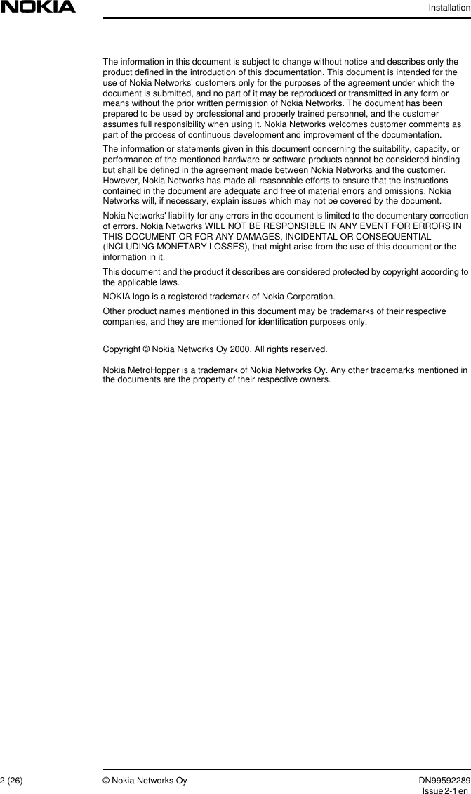 Installation2 (26) © Nokia Networks Oy DN99592289Issue2-1enThe information in this document is subject to change without notice and describes only theproduct defined in the introduction of this documentation. This document is intended for theuse of Nokia Networks&apos; customers only for the purposes of the agreement under which thedocument is submitted, and no part of it may be reproduced or transmitted in any form ormeans without the prior written permission of Nokia Networks. The document has beenprepared to be used by professional and properly trained personnel, and the customerassumes full responsibility when using it. Nokia Networks welcomes customer comments aspart of the process of continuous development and improvement of the documentation.The information or statements given in this document concerning the suitability, capacity, orperformance of the mentioned hardware or software products cannot be considered bindingbut shall be defined in the agreement made between Nokia Networks and the customer.However, Nokia Networks has made all reasonable efforts to ensure that the instructionscontained in the document are adequate and free of material errors and omissions. NokiaNetworks will, if necessary, explain issues which may not be covered by the document.Nokia Networks&apos; liability for any errors in the document is limited to the documentary correctionof errors. Nokia Networks WILL NOT BE RESPONSIBLE IN ANY EVENT FOR ERRORS INTHIS DOCUMENT OR FOR ANY DAMAGES, INCIDENTAL OR CONSEQUENTIAL(INCLUDING MONETARY LOSSES), that might arise from the use of this document or theinformation in it.This document and the product it describes are considered protected by copyright according tothe applicable laws.NOKIA logo is a registered trademark of Nokia Corporation.Other product names mentioned in this document may be trademarks of their respectivecompanies, and they are mentioned for identification purposes only.Copyright © Nokia Networks Oy 2000. All rights reserved.Nokia MetroHopper is a trademark of Nokia Networks Oy. Any other trademarks mentioned inthe documents are the property of their respective owners.