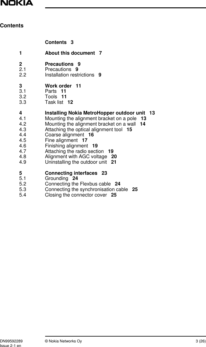 DN99592289 © Nokia Networks Oy 3 (26)Issue 2-1 enContentsContents 31 About this document 72 Precautions 92.1 Precautions 92.2 Installation restrictions 93 Work order 113.1 Parts 113.2 Tools 113.3 Task list 124 Installing Nokia MetroHopper outdoor unit 134.1 Mounting the alignment bracket on a pole 134.2 Mounting the alignment bracket on a wall 144.3 Attaching the optical alignment tool 154.4 Coarse alignment 164.5 Fine alignment 174.6 Finishing alignment 194.7 Attaching the radio section 194.8 Alignment with AGC voltage 204.9 Uninstalling the outdoor unit 215 Connecting interfaces 235.1 Grounding 245.2 Connecting the Flexbus cable 245.3 Connecting the synchronisation cable 255.4 Closing the connector cover 25