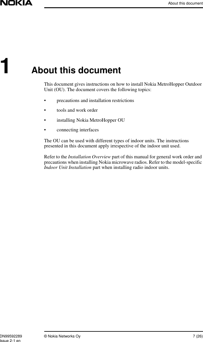 About this documentDN99592289 © Nokia Networks Oy 7 (26)Issue 2-1 en1About this documentThis document gives instructions on how to install Nokia MetroHopper OutdoorUnit (OU). The document covers the following topics:• precautions and installation restrictions• tools and work order• installing Nokia MetroHopper OU• connecting interfacesThe OU can be used with different types of indoor units. The instructionspresented in this document apply irrespective of the indoor unit used.Refer to the Installation Overview part of this manual for general work order andprecautions when installing Nokia microwave radios. Refer to the model-specificIndoor Unit Installation part when installing radio indoor units.