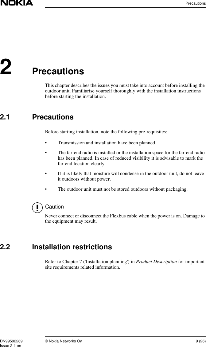 PrecautionsDN99592289 © Nokia Networks Oy 9 (26)Issue 2-1 enCaution2PrecautionsThis chapter describes the issues you must take into account before installing theoutdoor unit. Familiarise yourself thoroughly with the installation instructionsbefore starting the installation.2.1 PrecautionsBefore starting installation, note the following pre-requisites:• Transmission and installation have been planned.• The far-end radio is installed or the installation space for the far-end radiohas been planned. In case of reduced visibility it is advisable to mark thefar-end location clearly.• If it is likely that moisture will condense in the outdoor unit, do not leaveit outdoors without power.• The outdoor unit must not be stored outdoors without packaging.Never connect or disconnect the Flexbus cable when the power is on. Damage tothe equipment may result.2.2 Installation restrictionsRefer to Chapter 7 (&apos;Installation planning&apos;) in Product Description for importantsite requirements related information.