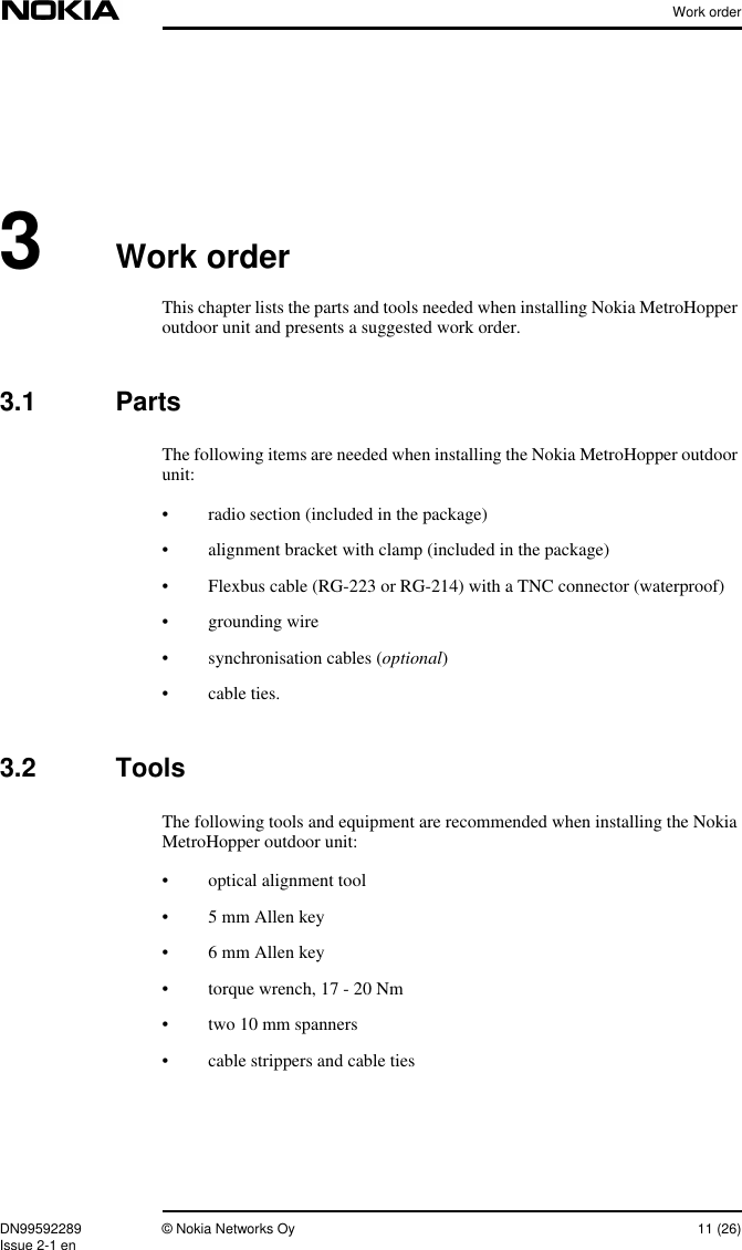 Work orderDN99592289 © Nokia Networks Oy 11 (26)Issue 2-1 en3Work orderThis chapter lists the parts and tools needed when installing Nokia MetroHopperoutdoor unit and presents a suggested work order.3.1 PartsThe following items are needed when installing the Nokia MetroHopper outdoorunit:• radio section (included in the package)• alignment bracket with clamp (included in the package)• Flexbus cable (RG-223 or RG-214) with a TNC connector (waterproof)• grounding wire• synchronisation cables (optional)• cable ties.3.2 ToolsThe following tools and equipment are recommended when installing the NokiaMetroHopper outdoor unit:• optical alignment tool• 5 mm Allen key• 6 mm Allen key• torque wrench, 17 - 20 Nm• two 10 mm spanners• cable strippers and cable ties