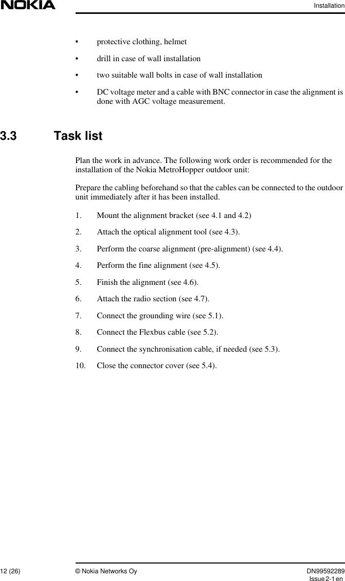 Installation12 (26) © Nokia Networks Oy DN99592289Issue2-1en• protective clothing, helmet• drill in case of wall installation• two suitable wall bolts in case of wall installation• DC voltage meter and a cable with BNC connector in case the alignment isdone with AGC voltage measurement.3.3 Task listPlan the work in advance. The following work order is recommended for theinstallation of the Nokia MetroHopper outdoor unit:Prepare the cabling beforehand so that the cables can be connected to the outdoorunit immediately after it has been installed.1. Mount the alignment bracket (see 4.1 and 4.2)2. Attach the optical alignment tool (see 4.3).3. Perform the coarse alignment (pre-alignment) (see 4.4).4. Perform the fine alignment (see 4.5).5. Finish the alignment (see 4.6).6. Attach the radio section (see 4.7).7. Connect the grounding wire (see 5.1).8. Connect the Flexbus cable (see 5.2).9. Connect the synchronisation cable, if needed (see 5.3).10. Close the connector cover (see 5.4).