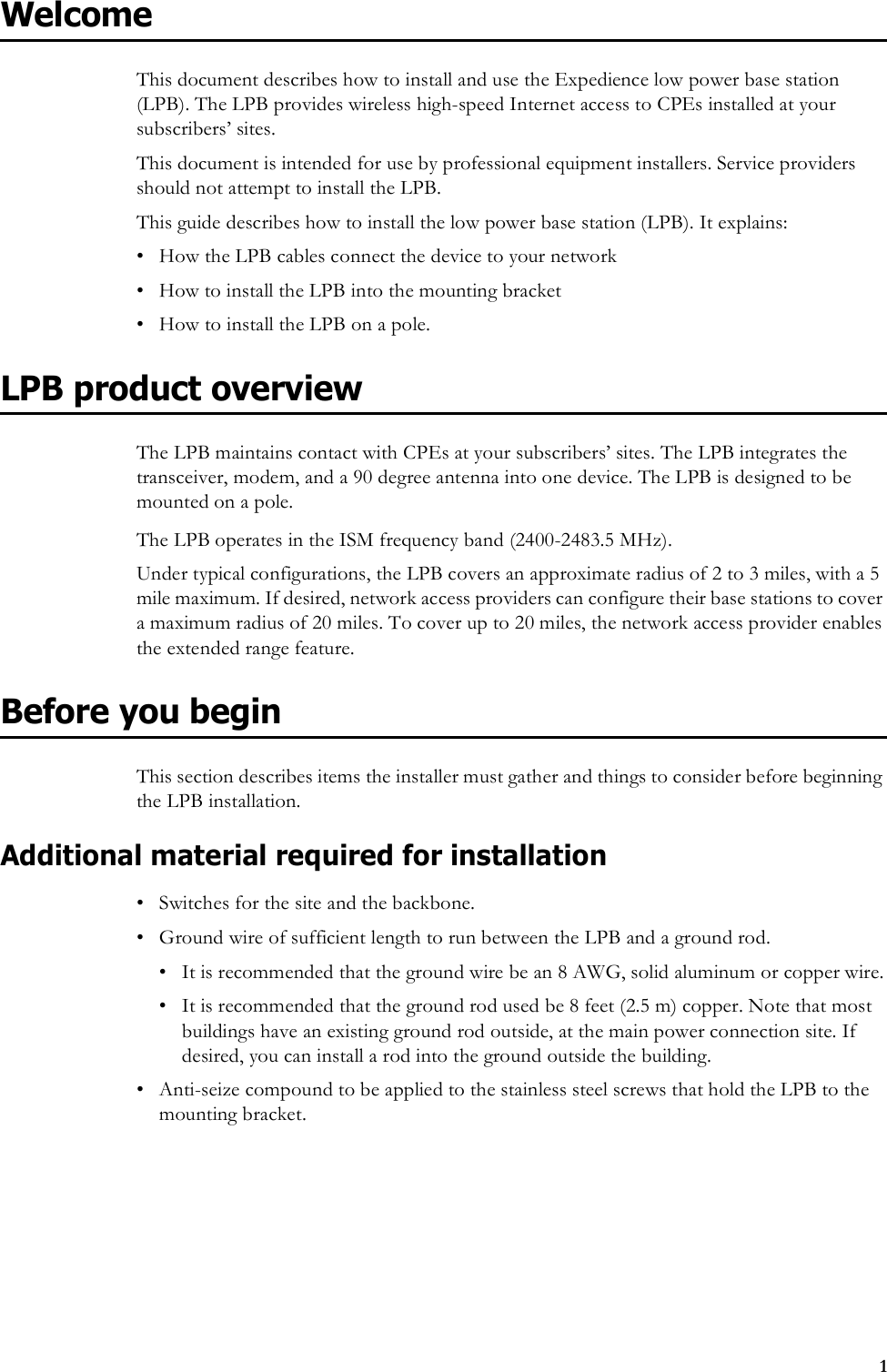 1WelcomeThis document describes how to install and use the Expedience low power base station (LPB). The LPB provides wireless high-speed Internet access to CPEs installed at your subscribers’ sites. This document is intended for use by professional equipment installers. Service providers should not attempt to install the LPB. This guide describes how to install the low power base station (LPB). It explains:• How the LPB cables connect the device to your network• How to install the LPB into the mounting bracket• How to install the LPB on a pole.LPB product overviewThe LPB maintains contact with CPEs at your subscribers’ sites. The LPB integrates the transceiver, modem, and a 90 degree antenna into one device. The LPB is designed to be mounted on a pole. The LPB operates in the ISM frequency band (2400-2483.5 MHz). Under typical configurations, the LPB covers an approximate radius of 2 to 3 miles, with a 5 mile maximum. If desired, network access providers can configure their base stations to cover a maximum radius of 20 miles. To cover up to 20 miles, the network access provider enables the extended range feature.Before you beginThis section describes items the installer must gather and things to consider before beginning the LPB installation.Additional material required for installation• Switches for the site and the backbone.• Ground wire of sufficient length to run between the LPB and a ground rod.• It is recommended that the ground wire be an 8 AWG, solid aluminum or copper wire.• It is recommended that the ground rod used be 8 feet (2.5 m) copper. Note that most buildings have an existing ground rod outside, at the main power connection site. If desired, you can install a rod into the ground outside the building. • Anti-seize compound to be applied to the stainless steel screws that hold the LPB to the mounting bracket.