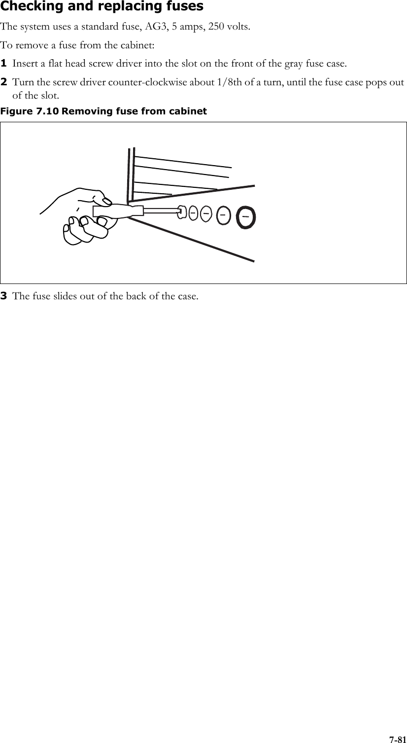 7-81Checking and replacing fusesThe system uses a standard fuse, AG3, 5 amps, 250 volts. To remove a fuse from the cabinet: 1Insert a flat head screw driver into the slot on the front of the gray fuse case.2Turn the screw driver counter-clockwise about 1/8th of a turn, until the fuse case pops out of the slot.3The fuse slides out of the back of the case. Figure 7.10 Removing fuse from cabinet