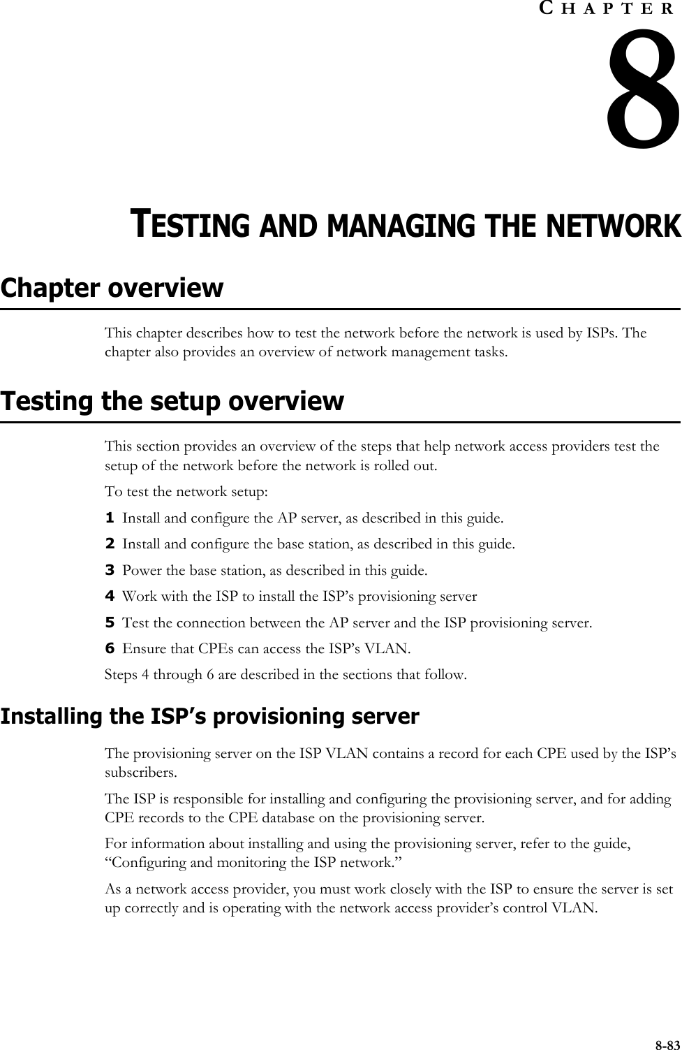 8-83CHAPTER8TESTING AND MANAGING THE NETWORKChapter overviewThis chapter describes how to test the network before the network is used by ISPs. The chapter also provides an overview of network management tasks. Testing the setup overviewThis section provides an overview of the steps that help network access providers test the setup of the network before the network is rolled out.To test the network setup:1Install and configure the AP server, as described in this guide.2Install and configure the base station, as described in this guide.3Power the base station, as described in this guide. 4Work with the ISP to install the ISP’s provisioning server5Test the connection between the AP server and the ISP provisioning server.6Ensure that CPEs can access the ISP’s VLAN.Steps 4 through 6 are described in the sections that follow.Installing the ISP’s provisioning serverThe provisioning server on the ISP VLAN contains a record for each CPE used by the ISP’s subscribers. The ISP is responsible for installing and configuring the provisioning server, and for adding CPE records to the CPE database on the provisioning server. For information about installing and using the provisioning server, refer to the guide, “Configuring and monitoring the ISP network.” As a network access provider, you must work closely with the ISP to ensure the server is set up correctly and is operating with the network access provider’s control VLAN.