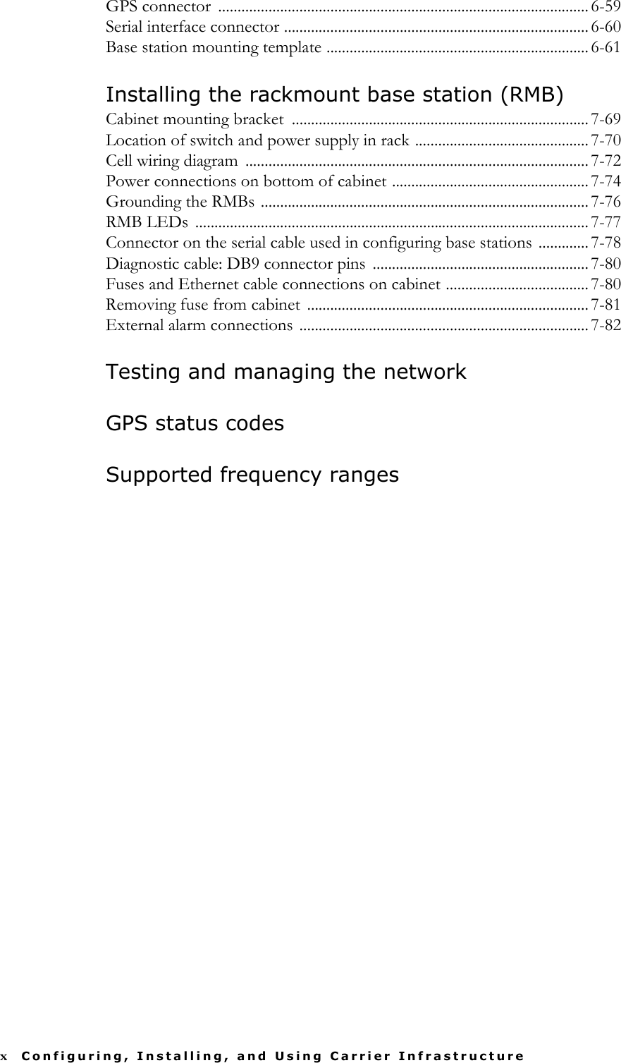 xConfiguring, Installing, and Using Carrier InfrastructureGPS connector  ................................................................................................ 6-59Serial interface connector ............................................................................... 6-60Base station mounting template .................................................................... 6-61Installing the rackmount base station (RMB)Cabinet mounting bracket  ............................................................................. 7-69Location of switch and power supply in rack ............................................. 7-70Cell wiring diagram  ......................................................................................... 7-72Power connections on bottom of cabinet ................................................... 7-74Grounding the RMBs ..................................................................................... 7-76RMB LEDs  ...................................................................................................... 7-77Connector on the serial cable used in configuring base stations ............. 7-78Diagnostic cable: DB9 connector pins ........................................................ 7-80Fuses and Ethernet cable connections on cabinet ..................................... 7-80Removing fuse from cabinet  ......................................................................... 7-81External alarm connections ........................................................................... 7-82Testing and managing the networkGPS status codesSupported frequency ranges