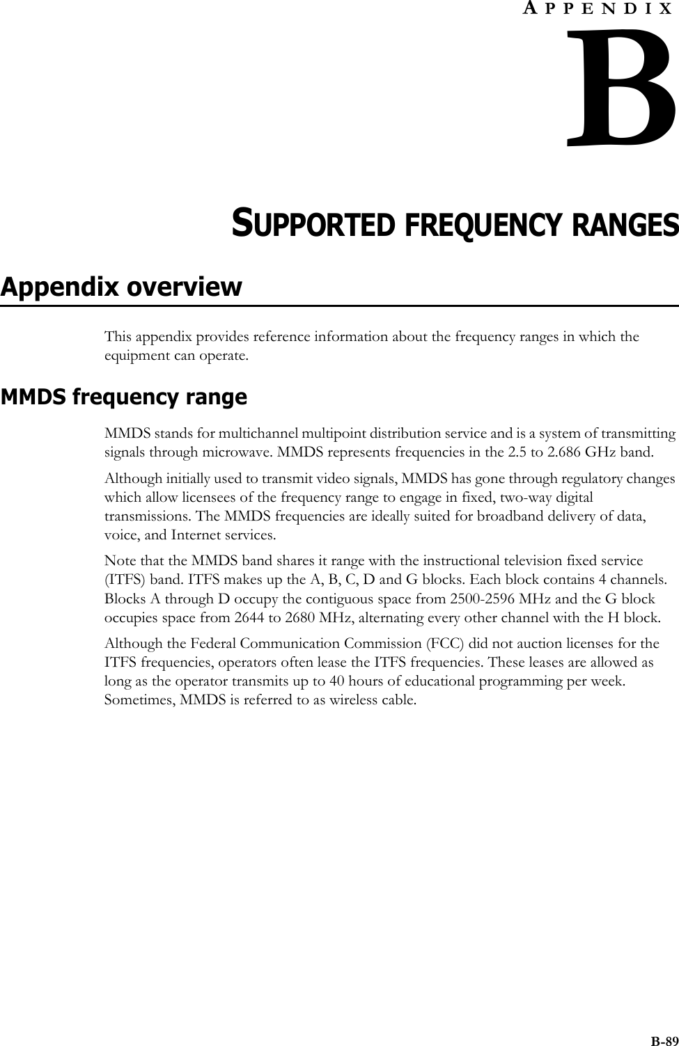 B-89APPENDIXBCHAPTER 0SUPPORTED FREQUENCY RANGESAppendix overviewThis appendix provides reference information about the frequency ranges in which the equipment can operate. MMDS frequency rangeMMDS stands for multichannel multipoint distribution service and is a system of transmitting signals through microwave. MMDS represents frequencies in the 2.5 to 2.686 GHz band. Although initially used to transmit video signals, MMDS has gone through regulatory changes which allow licensees of the frequency range to engage in fixed, two-way digital transmissions. The MMDS frequencies are ideally suited for broadband delivery of data, voice, and Internet services. Note that the MMDS band shares it range with the instructional television fixed service (ITFS) band. ITFS makes up the A, B, C, D and G blocks. Each block contains 4 channels. Blocks A through D occupy the contiguous space from 2500-2596 MHz and the G block occupies space from 2644 to 2680 MHz, alternating every other channel with the H block. Although the Federal Communication Commission (FCC) did not auction licenses for the ITFS frequencies, operators often lease the ITFS frequencies. These leases are allowed as long as the operator transmits up to 40 hours of educational programming per week. Sometimes, MMDS is referred to as wireless cable.