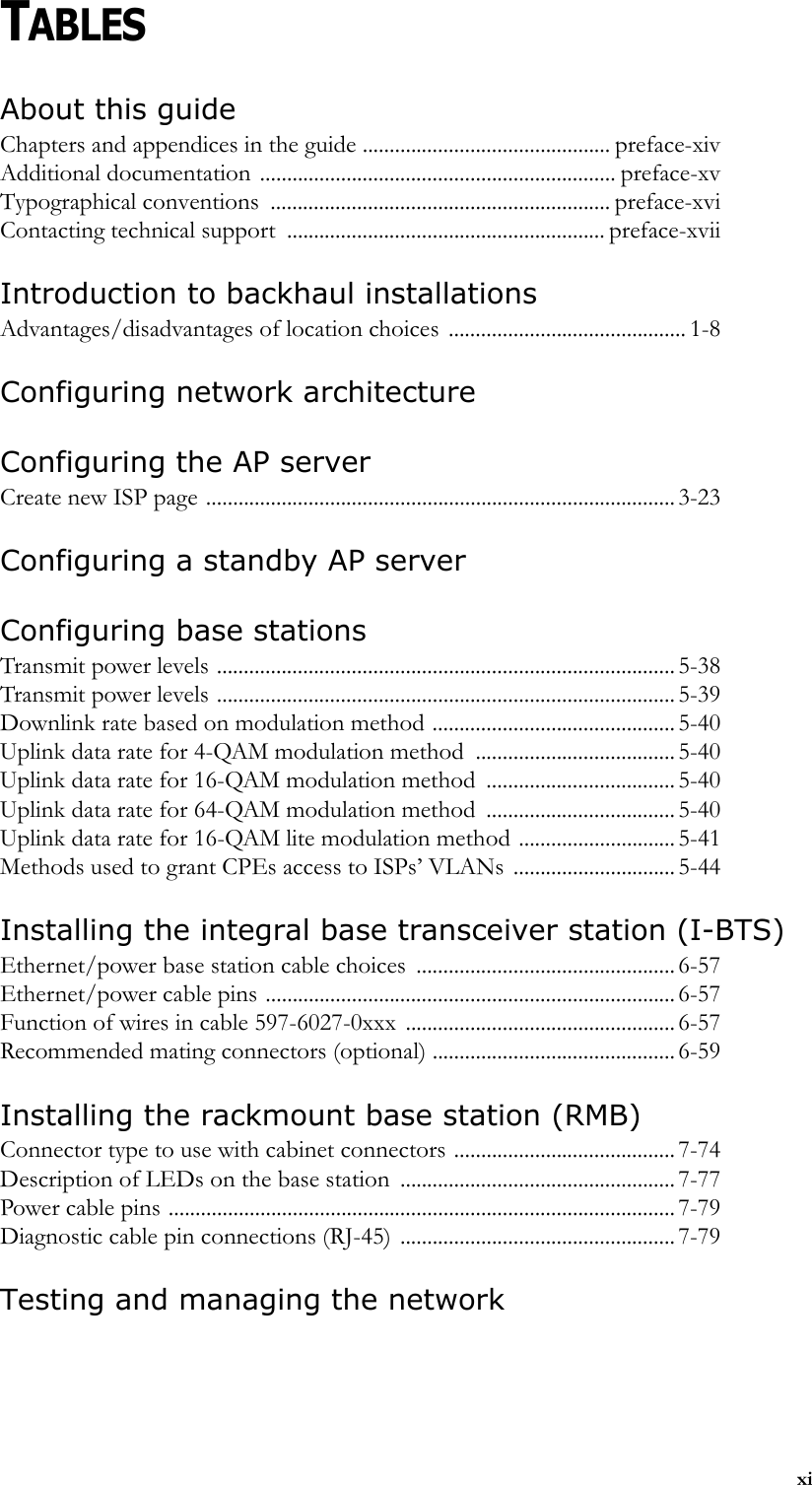 xiTABLESAbout this guide Chapters and appendices in the guide .............................................. preface-xivAdditional documentation .................................................................. preface-xvTypographical conventions  ............................................................... preface-xviContacting technical support  ........................................................... preface-xviiIntroduction to backhaul installations Advantages/disadvantages of location choices ............................................ 1-8Configuring network architectureConfiguring the AP serverCreate new ISP page ....................................................................................... 3-23Configuring a standby AP server Configuring base stations Transmit power levels ..................................................................................... 5-38Transmit power levels ..................................................................................... 5-39Downlink rate based on modulation method ............................................. 5-40Uplink data rate for 4-QAM modulation method ..................................... 5-40Uplink data rate for 16-QAM modulation method ................................... 5-40Uplink data rate for 64-QAM modulation method ................................... 5-40Uplink data rate for 16-QAM lite modulation method .............................5-41Methods used to grant CPEs access to ISPs’ VLANs .............................. 5-44Installing the integral base transceiver station (I-BTS) Ethernet/power base station cable choices  ................................................ 6-57Ethernet/power cable pins ............................................................................ 6-57Function of wires in cable 597-6027-0xxx  .................................................. 6-57Recommended mating connectors (optional) ............................................. 6-59Installing the rackmount base station (RMB) Connector type to use with cabinet connectors ......................................... 7-74Description of LEDs on the base station  ................................................... 7-77Power cable pins .............................................................................................. 7-79Diagnostic cable pin connections (RJ-45) ................................................... 7-79Testing and managing the network 