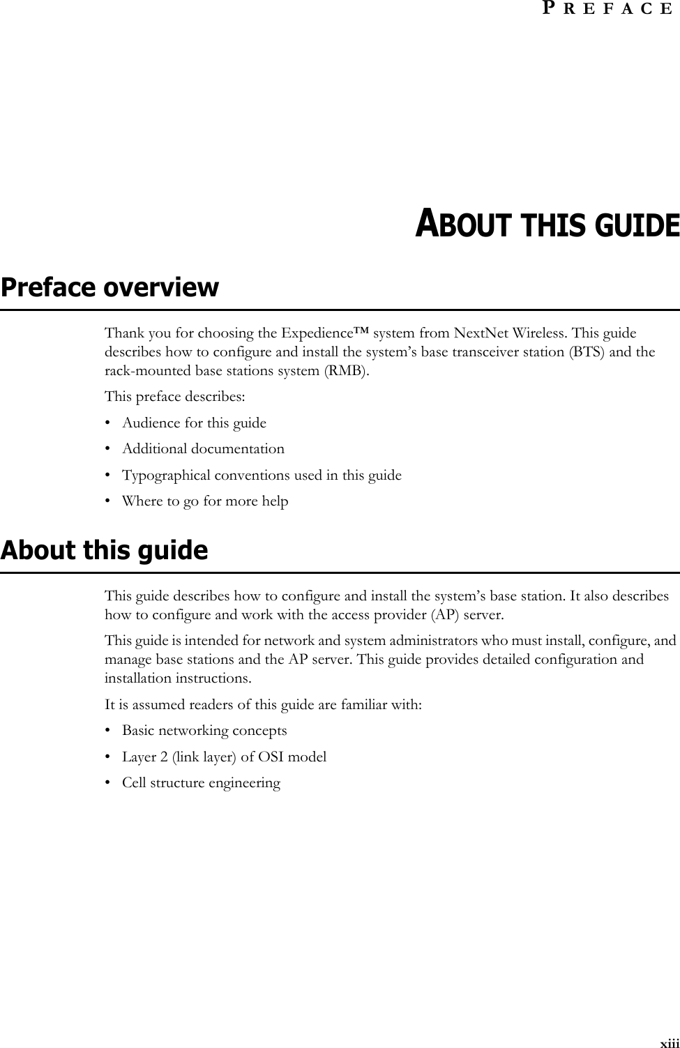 xiiiPREFACEABOUT THIS GUIDEPreface overviewThank you for choosing the Expedience™ system from NextNet Wireless. This guide describes how to configure and install the system’s base transceiver station (BTS) and the rack-mounted base stations system (RMB).This preface describes:• Audience for this guide• Additional documentation• Typographical conventions used in this guide• Where to go for more helpAbout this guideThis guide describes how to configure and install the system’s base station. It also describes how to configure and work with the access provider (AP) server.This guide is intended for network and system administrators who must install, configure, and manage base stations and the AP server. This guide provides detailed configuration and installation instructions.It is assumed readers of this guide are familiar with:• Basic networking concepts• Layer 2 (link layer) of OSI model • Cell structure engineering