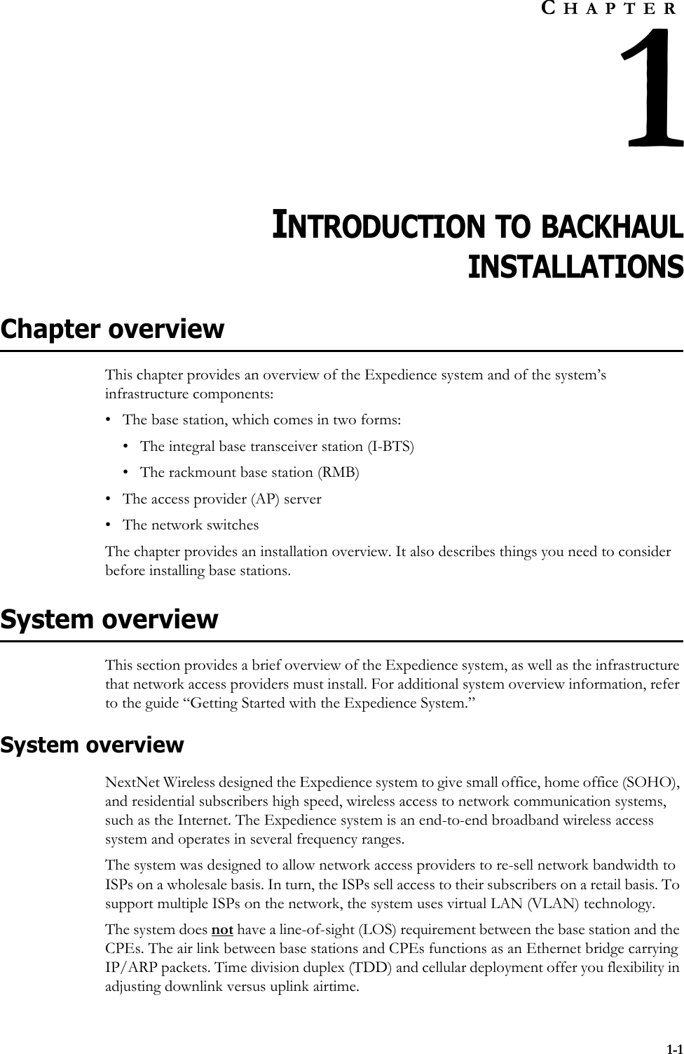 1-1CHAPTER1INTRODUCTION TO BACKHAULINSTALLATIONSChapter overviewThis chapter provides an overview of the Expedience system and of the system’s infrastructure components: • The base station, which comes in two forms:• The integral base transceiver station (I-BTS)• The rackmount base station (RMB)• The access provider (AP) server• The network switchesThe chapter provides an installation overview. It also describes things you need to consider before installing base stations. System overviewThis section provides a brief overview of the Expedience system, as well as the infrastructure that network access providers must install. For additional system overview information, refer to the guide “Getting Started with the Expedience System.”System overviewNextNet Wireless designed the Expedience system to give small office, home office (SOHO), and residential subscribers high speed, wireless access to network communication systems, such as the Internet. The Expedience system is an end-to-end broadband wireless access system and operates in several frequency ranges. The system was designed to allow network access providers to re-sell network bandwidth to ISPs on a wholesale basis. In turn, the ISPs sell access to their subscribers on a retail basis. To support multiple ISPs on the network, the system uses virtual LAN (VLAN) technology. The system does not have a line-of-sight (LOS) requirement between the base station and the CPEs. The air link between base stations and CPEs functions as an Ethernet bridge carrying IP/ARP packets. Time division duplex (TDD) and cellular deployment offer you flexibility in adjusting downlink versus uplink airtime. 