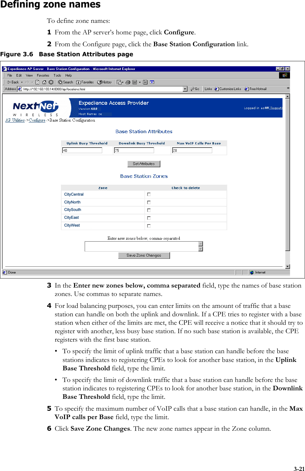3-21Defining zone namesTo define zone names:1From the AP server’s home page, click Configure.2From the Configure page, click the Base Station Configuration link. 3In the Enter new zones below, comma separated field, type the names of base station zones. Use commas to separate names. 4For load balancing purposes, you can enter limits on the amount of traffic that a base station can handle on both the uplink and downlink. If a CPE tries to register with a base station when either of the limits are met, the CPE will receive a notice that it should try to register with another, less busy base station. If no such base station is available, the CPE registers with the first base station. • To specify the limit of uplink traffic that a base station can handle before the base stations indicates to registering CPEs to look for another base station, in the Uplink Base Threshold field, type the limit. • To specify the limit of downlink traffic that a base station can handle before the base station indicates to registering CPEs to look for another base station, in the Downlink Base Threshold field, type the limit. 5To specify the maximum number of VoIP calls that a base station can handle, in the Max VoIP calls per Base field, type the limit.6Click Save Zone Changes. The new zone names appear in the Zone column.Figure 3.6 Base Station Attributes pageCityCentralCityNorthCitySouthCityEastCityWest4.0.0 MK