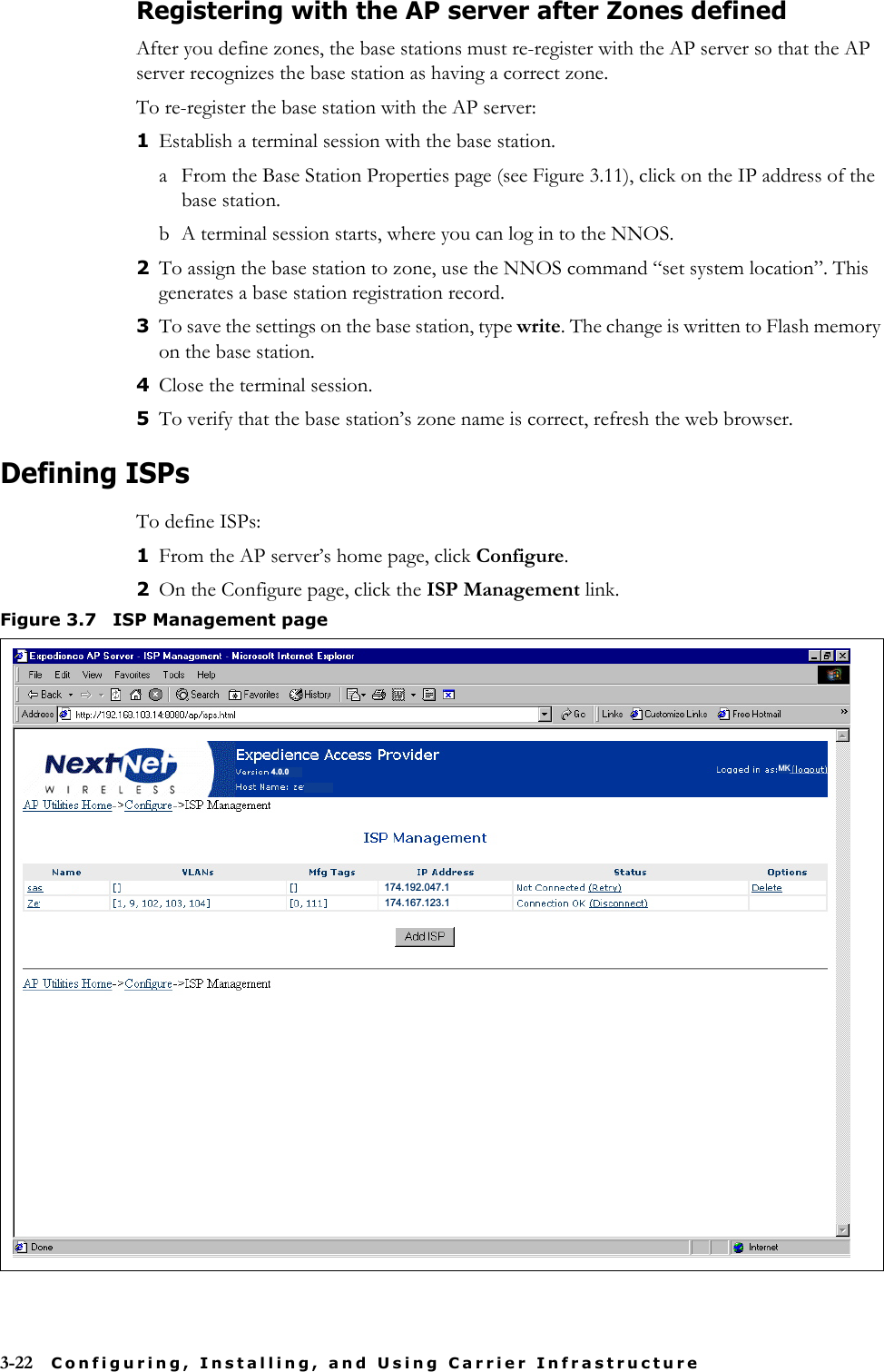 3-22 Configuring, Installing, and Using Carrier InfrastructureRegistering with the AP server after Zones definedAfter you define zones, the base stations must re-register with the AP server so that the AP server recognizes the base station as having a correct zone. To re-register the base station with the AP server:1Establish a terminal session with the base station. a From the Base Station Properties page (see Figure 3.11), click on the IP address of the base station. b A terminal session starts, where you can log in to the NNOS. 2To assign the base station to zone, use the NNOS command “set system location”. This generates a base station registration record. 3To save the settings on the base station, type write. The change is written to Flash memory on the base station. 4Close the terminal session. 5To verify that the base station’s zone name is correct, refresh the web browser.Defining ISPsTo define ISPs:1From the AP server’s home page, click Configure.2On the Configure page, click the ISP Management link.Figure 3.7 ISP Management page174.192.047.1174.167.123.14.0.0 MK