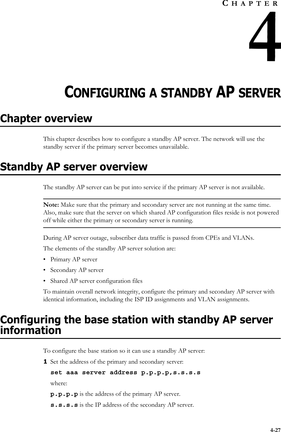 4-27CHAPTER4CHAPTER 4CONFIGURING A STANDBY AP SERVERChapter overviewThis chapter describes how to configure a standby AP server. The network will use the standby server if the primary server becomes unavailable. Standby AP server overviewThe standby AP server can be put into service if the primary AP server is not available.Note: Make sure that the primary and secondary server are not running at the same time. Also, make sure that the server on which shared AP configuration files reside is not powered off while either the primary or secondary server is running. During AP server outage, subscriber data traffic is passed from CPEs and VLANs. The elements of the standby AP server solution are: • Primary AP server• Secondary AP server• Shared AP server configuration filesTo maintain overall network integrity, configure the primary and secondary AP server with identical information, including the ISP ID assignments and VLAN assignments. Configuring the base station with standby AP server informationTo configure the base station so it can use a standby AP server:1Set the address of the primary and secondary server:set aaa server address p.p.p.p,s.s.s.swhere:p.p.p.p is the address of the primary AP server. s.s.s.s is the IP address of the secondary AP server. 