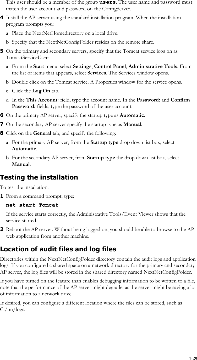 4-29This user should be a member of the group users. The user name and password must match the user account and password on the ConfigServer.4Install the AP server using the standard installation program. When the installation program prompts you: a Place the NextNetHomedirectory on a local drive. b Specify that the NextNetConfigFolder resides on the remote share. 5On the primary and secondary servers, specify that the Tomcat service logs on as TomcatServiceUser:aFrom the Start menu, select Settings, Control Panel, Administrative Tools. From the list of items that appears, select Services. The Services window opens. b Double click on the Tomcat service. A Properties window for the service opens. c Click the Log On tab. dIn the This Account: field, type the account name. In the Password: and Confirm Password: fields, type the password of the user account.6On the primary AP server, specify the startup type as Automatic.7On the secondary AP server specify the startup type as Manual.8Click on the General tab, and specify the following:a For the primary AP server, from the Startup type drop down list box, select Automatic. b For the secondary AP server, from Startup type the drop down list box, select Manual.Testing the installationTo test the installation: 1From a command prompt, type:net start TomcatIf the service starts correctly, the Administrative Tools/Event Viewer shows that the service started.2Reboot the AP server. Without being logged on, you should be able to browse to the AP web application from another machine.Location of audit files and log filesDirectories within the NextNetConfigFolder directory contain the audit logs and application logs. If you configured a shared space on a network directory for the primary and secondary AP server, the log files will be stored in the shared directory named NextNetConfigFolder. If you have turned on the feature than enables debugging information to be written to a file, note that the performance of the AP server might degrade, as the server might be saving a lot of information to a network drive. If desired, you can configure a different location where the files can be stored, such as C:/nn/logs.