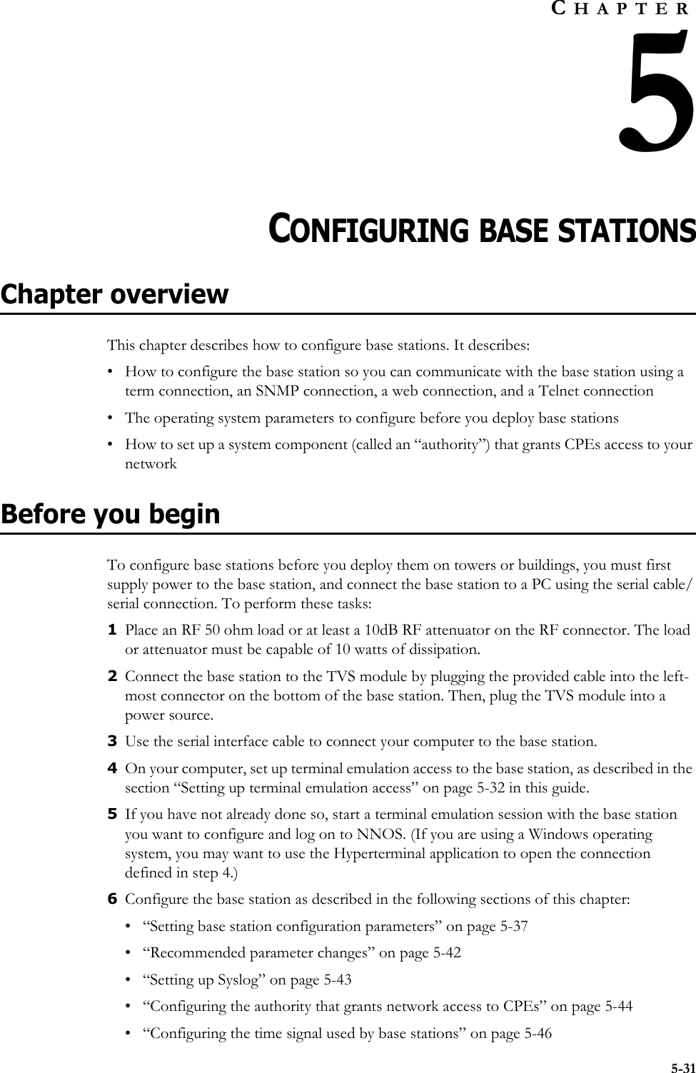 5-31CHAPTER5CHAPTER 5CONFIGURING BASE STATIONSChapter overviewThis chapter describes how to configure base stations. It describes:• How to configure the base station so you can communicate with the base station using a term connection, an SNMP connection, a web connection, and a Telnet connection• The operating system parameters to configure before you deploy base stations• How to set up a system component (called an “authority”) that grants CPEs access to your networkBefore you beginTo configure base stations before you deploy them on towers or buildings, you must first supply power to the base station, and connect the base station to a PC using the serial cable/serial connection. To perform these tasks:1Place an RF 50 ohm load or at least a 10dB RF attenuator on the RF connector. The load or attenuator must be capable of 10 watts of dissipation. 2Connect the base station to the TVS module by plugging the provided cable into the left-most connector on the bottom of the base station. Then, plug the TVS module into a power source.3Use the serial interface cable to connect your computer to the base station. 4On your computer, set up terminal emulation access to the base station, as described in the section “Setting up terminal emulation access” on page 5-32 in this guide. 5If you have not already done so, start a terminal emulation session with the base station you want to configure and log on to NNOS. (If you are using a Windows operating system, you may want to use the Hyperterminal application to open the connection defined in step 4.) 6Configure the base station as described in the following sections of this chapter:• “Setting base station configuration parameters” on page 5-37• “Recommended parameter changes” on page 5-42• “Setting up Syslog” on page 5-43• “Configuring the authority that grants network access to CPEs” on page 5-44• “Configuring the time signal used by base stations” on page 5-46