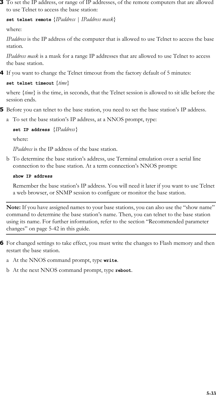 5-333To set the IP address, or range of IP addresses, of the remote computers that are allowed to use Telnet to access the base station:set telnet remote {IPaddress | IPaddress mask}where:IPaddress is the IP address of the computer that is allowed to use Telnet to access the base station.IPaddress mask is a mask for a range IP addresses that are allowed to use Telnet to access the base station. 4If you want to change the Telnet timeout from the factory default of 5 minutes:set telnet timeout {time}where {time} is the time, in seconds, that the Telnet session is allowed to sit idle before the session ends. 5Before you can telnet to the base station, you need to set the base station’s IP address. a To set the base station’s IP address, at a NNOS prompt, type:set IP address {IPaddress}where:IPaddress is the IP address of the base station.b To determine the base station’s address, use Terminal emulation over a serial line connection to the base station. At a term connection’s NNOS prompt:show IP address Remember the base station’s IP address. You will need it later if you want to use Telnet a web browser, or SNMP session to configure or monitor the base station.Note: If you have assigned names to your base stations, you can also use the “show name” command to determine the base station’s name. Then, you can telnet to the base station using its name. For further information, refer to the section “Recommended parameter changes” on page 5-42 in this guide.6For changed settings to take effect, you must write the changes to Flash memory and then restart the base station. a At the NNOS command prompt, type write.b At the next NNOS command prompt, type reboot.