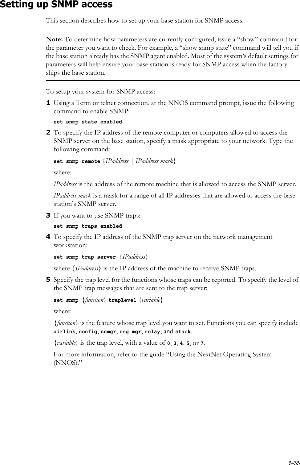 5-35Setting up SNMP accessThis section describes how to set up your base station for SNMP access.Note: To determine how parameters are currently configured, issue a “show” command for the parameter you want to check. For example, a “show snmp state” command will tell you if the base station already has the SNMP agent enabled. Most of the system’s default settings for parameters will help ensure your base station is ready for SNMP access when the factory ships the base station. To setup your system for SNMP access:1Using a Term or telnet connection, at the NNOS command prompt, issue the following command to enable SNMP:set snmp state enabled2To specify the IP address of the remote computer or computers allowed to access the SNMP server on the base station, specify a mask appropriate to your network. Type the following command:set snmp remote {IPaddress | IPaddress mask}where:IPaddress is the address of the remote machine that is allowed to access the SNMP server. IPaddress mask is a mask for a range of all IP addresses that are allowed to access the base station’s SNMP server.3If you want to use SNMP traps:set snmp traps enabled4To specify the IP address of the SNMP trap server on the network management workstation:set snmp trap server {IPaddress}where {IPaddress} is the IP address of the machine to receive SNMP traps.5Specify the trap level for the functions whose traps can be reported. To specify the level of the SNMP trap messages that are sent to the trap server:set snmp {function} traplevel {variable}where:{function} is the feature whose trap level you want to set. Functions you can specify include airlink, config, nnmgr, reg mgr, relay, and stack. {variable} is the trap level, with a value of 0, 3, 4, 5, or 7.For more information, refer to the guide “Using the NextNet Operating System (NNOS).” 