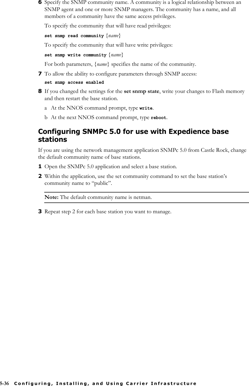 5-36 Configuring, Installing, and Using Carrier Infrastructure6Specify the SNMP community name. A community is a logical relationship between an SNMP agent and one or more SNMP managers. The community has a name, and all members of a community have the same access privileges. To specify the community that will have read privileges:set snmp read community {name}To specify the community that will have write privileges:set snmp write community {name}For both parameters, {name} specifies the name of the community.7To allow the ability to configure parameters through SNMP access:set snmp access enabled8If you changed the settings for the set snmp state, write your changes to Flash memory and then restart the base station. a At the NNOS command prompt, type write.b At the next NNOS command prompt, type reboot.Configuring SNMPc 5.0 for use with Expedience base stationsIf you are using the network management application SNMPc 5.0 from Castle Rock, change the default community name of base stations. 1Open the SNMPc 5.0 application and select a base station. 2Within the application, use the set community command to set the base station’s community name to “public”.Note: The default community name is netman.3Repeat step 2 for each base station you want to manage. 