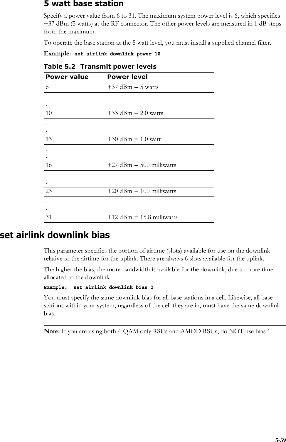 5-395 watt base stationSpecify a power value from 6 to 31. The maximum system power level is 6, which specifies +37 dBm (5 watts) at the RF connector. The other power levels are measured in 1 dB steps from the maximum. To operate the base station at the 5 watt level, you must install a supplied channel filter. Example:  set airlink downlink power 10set airlink downlink bias This parameter specifies the portion of airtime (slots) available for use on the downlink relative to the airtime for the uplink. There are always 6 slots available for the uplink.The higher the bias, the more bandwidth is available for the downlink, due to more time allocated to the downlink. Example:  set airlink downlink bias 2You must specify the same downlink bias for all base stations in a cell. Likewise, all base stations within your system, regardless of the cell they are in, must have the same downlink bias.Note: If you are using both 4-QAM only RSUs and AMOD RSUs, do NOT use bias 1.Table 5.2 Transmit power levelsPower value Power level6 +37 dBm = 5 watts..10 +33 dBm = 2.0 watts..13 +30 dBm = 1.0 watt..16 +27 dBm = 500 milliwatts..23 +20 dBm = 100 milliwatts..31 +12 dBm = 15.8 milliwatts